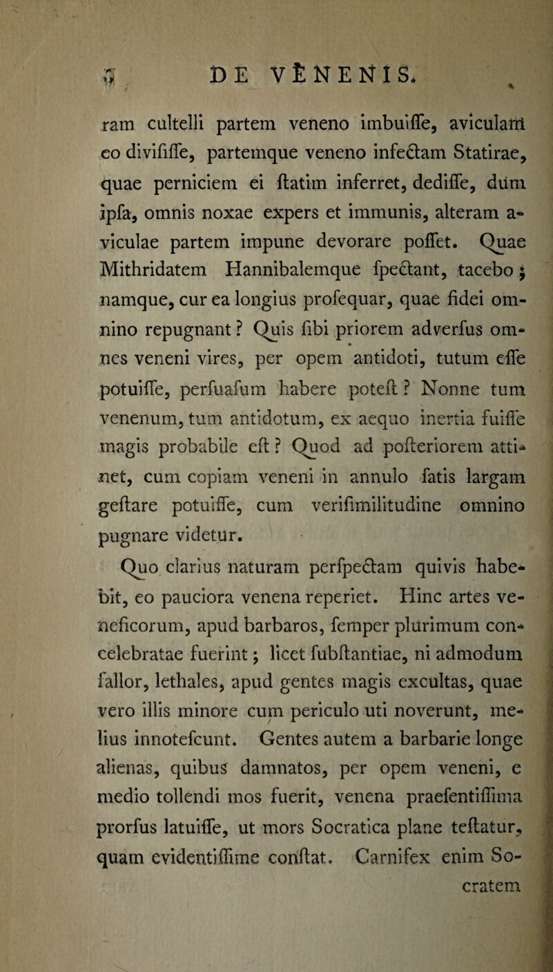 \ ram cultelli partem veneno imbuifie, aviculairi eo divififle, partemque veneno infe&am Statirae, quae perniciem ei ftatim inferret, dedifle, dum ipfa, omnis noxae expers et immunis, alteram a- viculae partem impune devorare poflet. Quae Mithridatem Hannibalemque fpectant, tacebo 5 namque, cur ea longius profequar, quae fidei om¬ nino repugnant ? Quis fibi priorem adverfus om* m nes veneni vires, per opem antidoti, tutum efie potuifie, perfuafum habere poteft ? Nonne tum venenum, tum antidotum, ex aequo inertia fuifie magis probabile eft ? Quod ad pofteriorem atti- net, cum copiam veneni in annulo fatis largam geftare potuifie, cum verifimilitudine omnino pugnare videtur. Quo clarius naturam perfpe&am quivis habe¬ bit, eo pauciora venena reperiet. Hinc artes ve¬ neficorum, apud barbaros, femper plurimum con¬ celebratae fuerint; licet fubftantiae, ni admodum fallor, lethales, apud gentes magis excultas, quae vero illis minore cum periculo uti noverunt, me¬ lius innotefeunt. Gentes autem a barbarie longe alienas, quibus damnatos, per opem veneni, e medio tollendi mos fuerit, venena praefentifiima prorfus latuifle, ut mors Socratica plane teftatur, quam evidentifiime confiat. Carnifex enim So¬ cratem