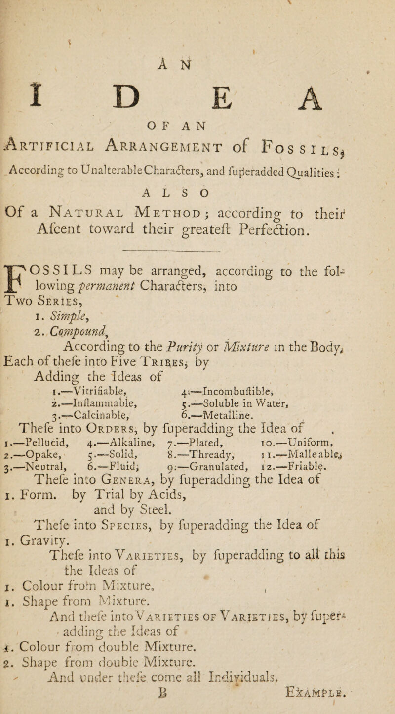 I ' O F A N Artificial Arrangement of Fossils^ According to UnalterableChara&ers, and fufteradded Qualities: ALSO Of a Na TURAL M ETHOD; according to their Afcent toward their greateft Perfection. FOSSILS may be arranged, according to the foh lowing 'permanent Characters, into Two Series, i. Simple, 2. Compound, According to the Purity or Mixture in the Bodv^ Each of thefe into Five Tribes, by Adding the Ideas of i.—Verifiable, 4;—-Incombuftible, 2.—Inflammable, 5.—Soluble in Water, 3.—Calcinable, 0.—Metalline. Thefe into Orders, by fuperadding the Idea of 1.—Pellucid, 4.—Alkaline, 7.—Plated, 10.—Uniform, 2.—Opake, 5.—Solid, 8.—Thready, 11.—Malleable^ 3.—Neutral, 6.—Fluid; 9.—Granulated, 12.—-Friable. Thefe into Genera, by fuperadding the Idea of 1. Form, by Trial by Acids, and by Steel. Thefe into Species, by fuperadding the Idea of 1. Gravity. Thefe into Varieties, by fuperadding to all this the Ideas of 1. Colour from Mixture,, , 1. Shape from Mixture. And thefe into Varieties of Varieties, by fuper* • adding the Ideas of i. Colour from double Mixture. 2. Shape from double Mixture. And under tilde come all Individuals. B Example.