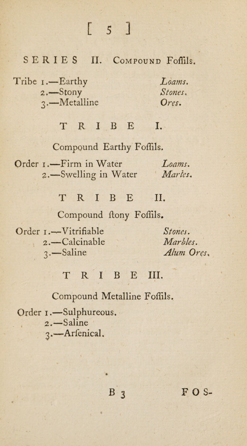 Tribe i.—Earthy 2, —Stony 3. —Metalline Loams. Stones. Ores. TRIBE I. Compound Earthy Foffils. Order 1.—Firm in Water Loa?ns. 2.—Swelling in Water Maries. TRIBE II, Compound ftony Foffils. Order 1Verifiable Stones. 2. —Calcinable Marbles. 1 • , ^ 3. —Saline Alum Ores, 1 1 TRIBE III. t Compound Metalline Foffils. Order 1.—Sulphureous. 2. —Saline 3. —Arfenical.