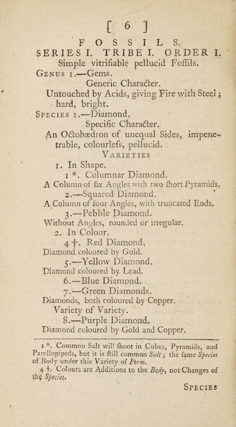 FOSSILS. SERIES I. TRIBE I. ORDER L Simple vitrifiable pellucid Foffils. Genus i.—Gems. Generic Charadier. Untouched by Acids, giving Fire with Steel; hard, bright. Species i.—Diamond. Specific Charadier. An Odlohasdron of unequal Sides, impene¬ trable, colourlefs, pellucid. Varieties 1. In Shape. i Columnar Diamond. A Column of fix Angles with two Hiqrt Pyramids. 2. —Squared Diamond. A Column of four Angles, with truncated Ends. 3. —Pebble Diamond. Without Angles, rounded or irregular. 2. In Colour. 4*fn Red Diamond. Diamond-coloured by Gold. 5. —Yellow Diamond, Diamond coloured by. Lead. 6. —Blue Diamond. 7«—Green Diamonds. Diamonds, both coloured by Copper. Variety of Variety. 8.—Purple Diamond. Diamond coloured by Gold and Copper. 1 Common Salt will {hoot in Cubes, Pyramids, and Parellopipeds, but it is bill common Salt; the fame Species of Body under this Variety of Firm. ^ 4 +. Colours are Additions to the Body, not Changes of £h? Species* Species t