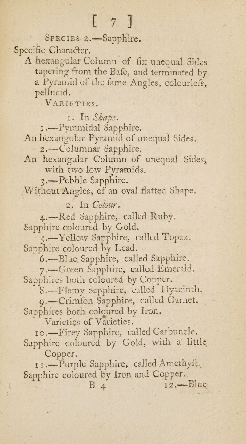 Species 2.—Sapphire. Specific Character. A hexarsgular Column of fix unequal Sides tapering from the Bafe, and terminated by a Pyramid of the fame Angles, colourlefs, pellucid. Varieties. 1. In Shape. 1.—-Pyramidal Sapphire. An hexangular Pyramid of unequal Sides. ' 2.—Columnar Sapphire. An hexangular Column of unequal Sides, with two low Pyramids. 3. —Pebble Sapphire. Without Angles, of an oval flatted Shape. 2. In Colour. 4. —Red Sapphire, called Ruby. Sapphire coloured by Gold. 5. —Yellow Sapphire, called Topaz. Sapphire coloured by Lead. » 6. —Blue Sapphire, called Sapphire. 7. —Green Sapphire, called Emerald. Sapphires both coloured by Copper. 8. —Flamy Sapphire, called Hyacinth. 9. —Crimfon Sapphire, called Garnet. Sapphires both coloured by Iron. Varieties of Varieties. 10.—Firey Sapphire, called Carbuncle. Sapphire coloured by Gold, with a little Copper. 1 j.—Purple Sapphire, called Amethyft. Sapphire coloured by Iron and Copper. B 4 12.—Blue