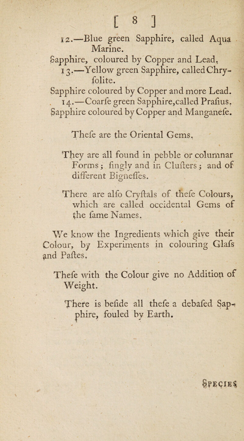 12. —Blue green Sapphire, called Aqua Marine. Sapphire, coloured by Copper and Lead. 13. '—Yellow green Sapphire, called Chry- folite. Sapphire coloured by Copper and more Lead. 14. —Coarfe green Sapphire,called Prafms. Sapphire coloured by Copper and Manganefe. Thefe are the Oriental Gems. They are all found in pebble or columnar Forms; lingly and in Clufters j and of different Bigneffes. There are alfo Cryftals of thefe Colours, which are called occidental Gems of the fame Names. ✓ We know the Ingredients which give their Colour, by Experiments in colouring Glafs and Paftes, Thefe with the Colour give no Addition of Weight. There is befide all thefe a debafed Sap-? , fouled by Earth, ?PEQIE§