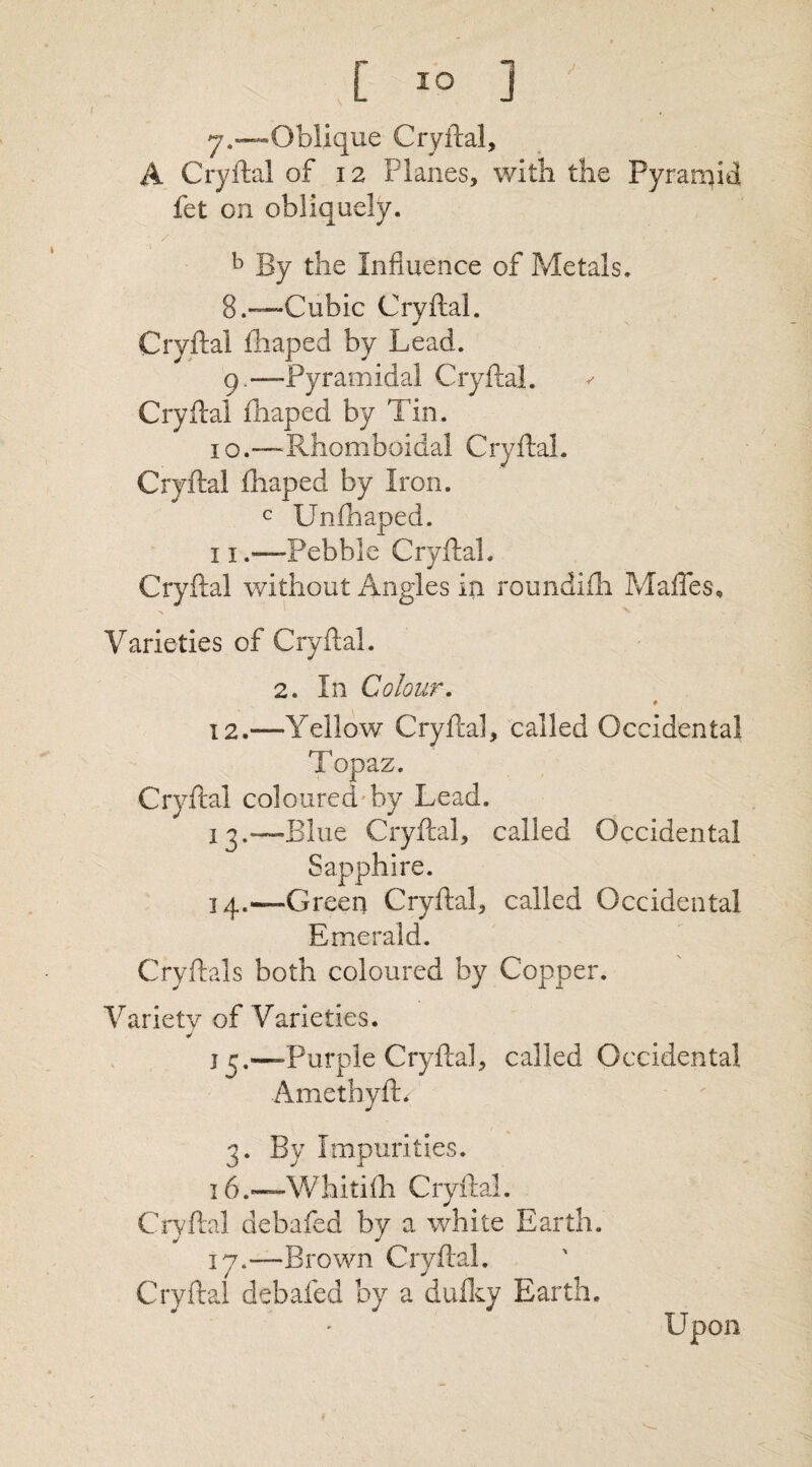 y.—Oblique Cryftal, A Cryftal of 12 Planes, with the Pyramid fet on obliquely. b By the Influence of Metals. 8. —Cubic Cryftal. Cryftal fhaped by Lead. 9. — Pyramidal Cryftal. ✓ Cryftal fhaped by Tin. 10.—Rhomboidal Cryftal. Cryftal fhaped by Iron. c Unfhaped. 11 .—Pebble Cryftal. Cryftal without Angles in roundifh Mafles, Varieties of Cryftal. 2. In Colour. # 12. —-Yellow Cryftal, called Occidental Topaz. Cryftal coloured-by Lead. 13. —Blue Cryftal, called Occidental Sapphire. 14. —Green Cryftal, called Occidental Emerald. Cryftals both coloured by Copper. Variety of Varieties. 13.—Purple Cryftal, called Occidental Amethyfb 3. By Impurities. 16. —Whitifh Cryftal. Cryftal debafed by a white Earth. 17. -—Brown Cryftal. Cryftal debafed by a dufky Earth.