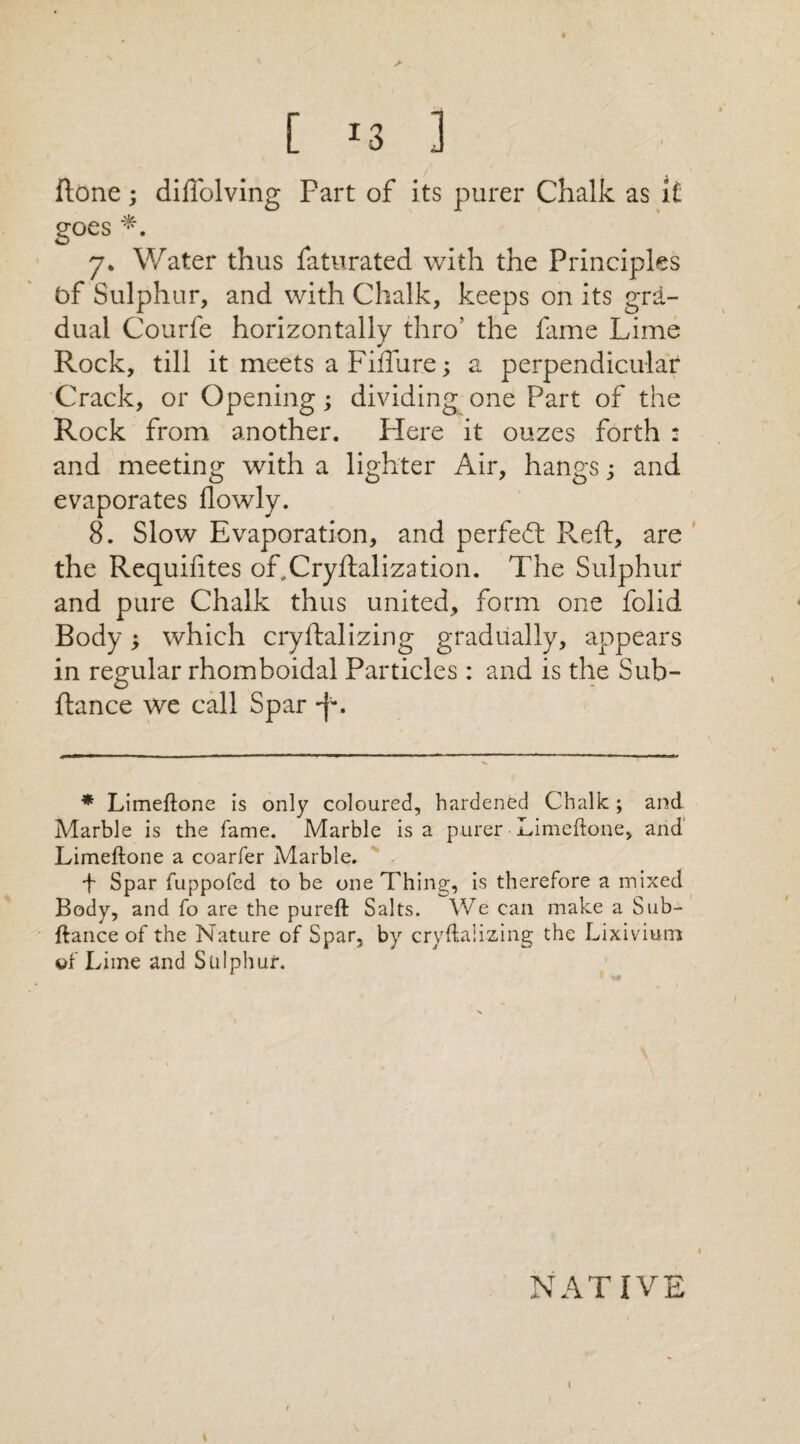 [ *3 ] ftone; diffolving Part of its purer Chalk as ft goes 7* Water thus faturated with the Principles of Sulphur, and with Chalk, keeps on its gra¬ dual Courfe horizontally thro' the fame Lime Rock, till it meets a Fiffure; a perpendicular Crack, or Opening; dividing one Part of the Rock from another. Here it ouzes forth : and meeting with a lighter Air, hangs; and evaporates flowly. 8. Slow Evaporation, and perfect Reft, are the Requifites of,Cryftalization. The Sulphur and pure Chalk thus united, form one folid Body; which cryftalizing gradually, appears in regular rhomboidal Particles : and is the Sub- ftance we call Spar •f*. * Limeftone is only coloured, hardened Chalk; and Marble is the fame. Marble is a purer Limeftone, and Limeftone a coarfer Marble. f Spar fuppofed to be one Thing, is therefore a mixed Body, and fo are the pureft Salts. We can make a Sub- ftance of the Nature of Spar, by cryftalizing the Lixivium of Lime and Sulphur. NATIVE i *