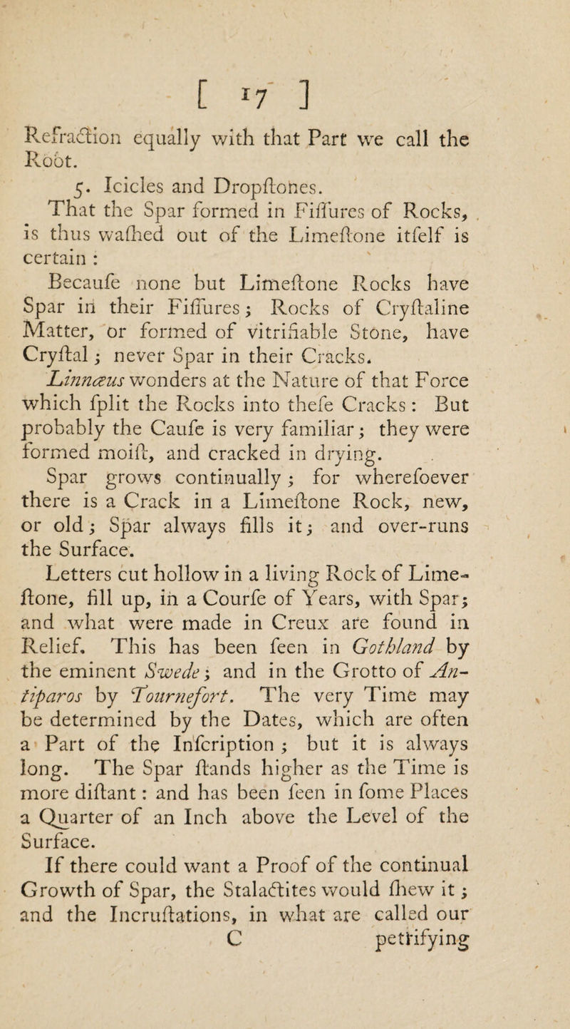 Refradfion equally with that Part we call the Root. 5. Icicles and Dropftones. That the Spar formed in Fiffures of Rocks, is thus wafhed out of the Limeftone itfelf is certain : Becaufe none but Limeftone Rocks have Spar in their Fiffures; Rocks of Cryftaline Matter, or formed of vitriflable Stone, have Cryftal; never Spar in their Cracks* Linnaeus wonders at the Nature of that Force which fplit the Rocks into thefe Cracks: But probably the Caufe is very familiar; they were formed moift, and cracked in drying. Spar grows continually; for wherefoever there is a Crack in a Limeftone Rock, new, or old; Spar always fills it; and over-runs the Surface. Letters cut hollow in a living Rock of Lime¬ ftone, fill up, in a Courfe of Years, with Spar; and what were made in Creux are found in Relief, This has been feen in Gothland by the eminent Swede; and in the Grotto of An- iiparos by 4Tournefort. The very Time may be determined by the Dates, which are often a Part of the Infcription ; but it is always long. The Spar ftands higher as the Time is more diftant: and has been feen in fome Places a Quarter of an Inch above the Level of the Surface. If there could want a Proof of the continual Growth of Spar, the StalaCFites would fhew it; and the Incruftations, in what are called our C petrifying