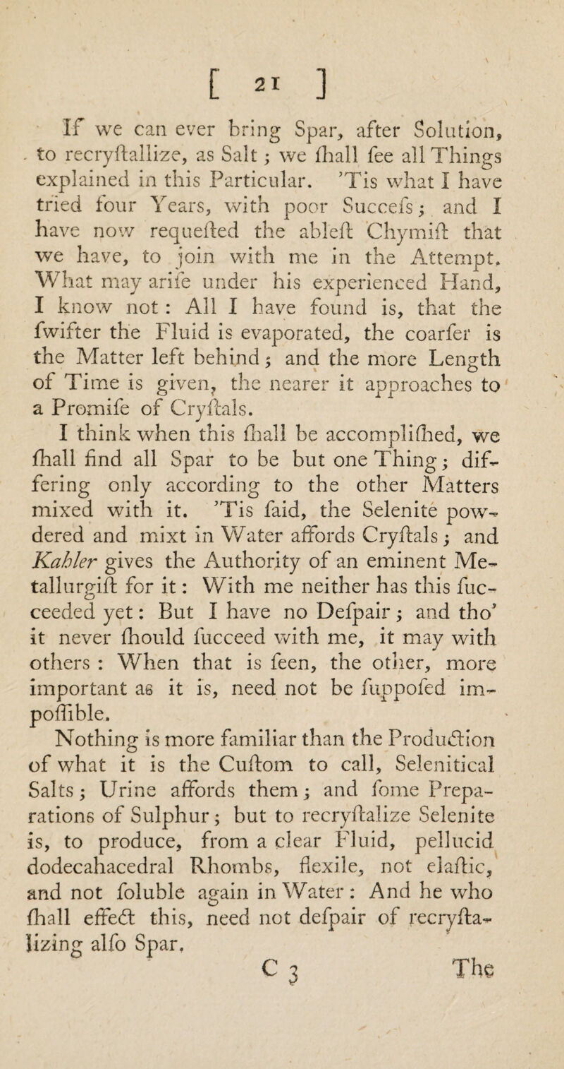 If we can ever bring Spar, after Solution, , to recryftallize, as Salt; we fhall fee all Things explained in this Particular. 5Tis what I have tried four Years, with poor Succefs; and I have now requefted the ableft 'Chymift that we have, to join with me in the Attempt, W hat may arife under his experienced Hand, I know not : All I have found is, that the fwifter the Fluid is evaporated, the coarfer is the Matter left behind 5 and the more Length of Time is given, the nearer it approaches to a Promife of Cryflals. I think when this fhall be accomplifhed, we fhall find all Spar to be but one Thing; dif¬ fering only according to the other Matters mixed with it. ’Tis faid, the Selenite pow¬ dered and mixt in Water affords Cryftals; and Kabler gives the Authority of an eminent Me- tallurgift for it: With me neither has this fuc- ceeded yet: But I have no Defpair; and tho* it never fhould fucceed with me, it may with others : When that is feen, the other, more important as it is, need not be fuppofed im- poffible. Nothing is more familiar than the Production of what it is the Cuftom to call, Selenitical Salts; Urine affords them; and fome Prepa¬ rations of Sulphur; but to recryftalize Selenite is, to produce, from a clear Fluid, pellucid dodecahacedral Rhombs, flexile, not elaflic, and not foluble again in Water: And he who fhall effeft this, need not defpair of recryfta- lizing alfo Spar. C 3 The