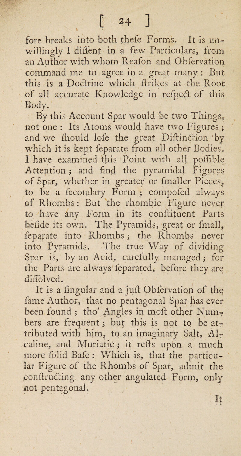 t fore breaks into both thefe Forms. It is un¬ willingly I diffent in a few Particulars, from an Author with whom Reafon and Obfervation command me to agree in a great many : Rut this is a Dodrine which ftrik.es at the Root of all accurate Knowledge in refped of this Body. By this Account Spar would be two Things, not one : Its Atoms would have two Figures; and we fhould lofe the great Difti action by which it is kept feparate from all other Bodies. I have examined this Point with all poffible Attention; and find the pyramidal Figures of Spar, whether in greater or finaller Pieces, to be a fecondary Form ; compofed always of Rhombs: But the rhombic Figure never to have any Form in its confiituent Parts befide its own. The Pyramids, great or final], feparate into Rhombs; the Rhombs never into Pyramids. The true Way of dividing Spar is, by an Acid, carefully managed; for the Parts are always feparated, before they are difiblved. It is a fingular and a juft Obfervation of the fame Author, that no pentagonal Spar has ever been found ; tho’ Angles in moft other Num¬ bers are frequent; but this is not to be at¬ tributed with him, to an imaginary Salt, Al- caline, and Muriatic; it refts upon a much more folid Bafe : Which is, that the particu¬ lar Figure of the Rhombs of Spar, admit the conftruding any other angulated Form, only not pentagonal.