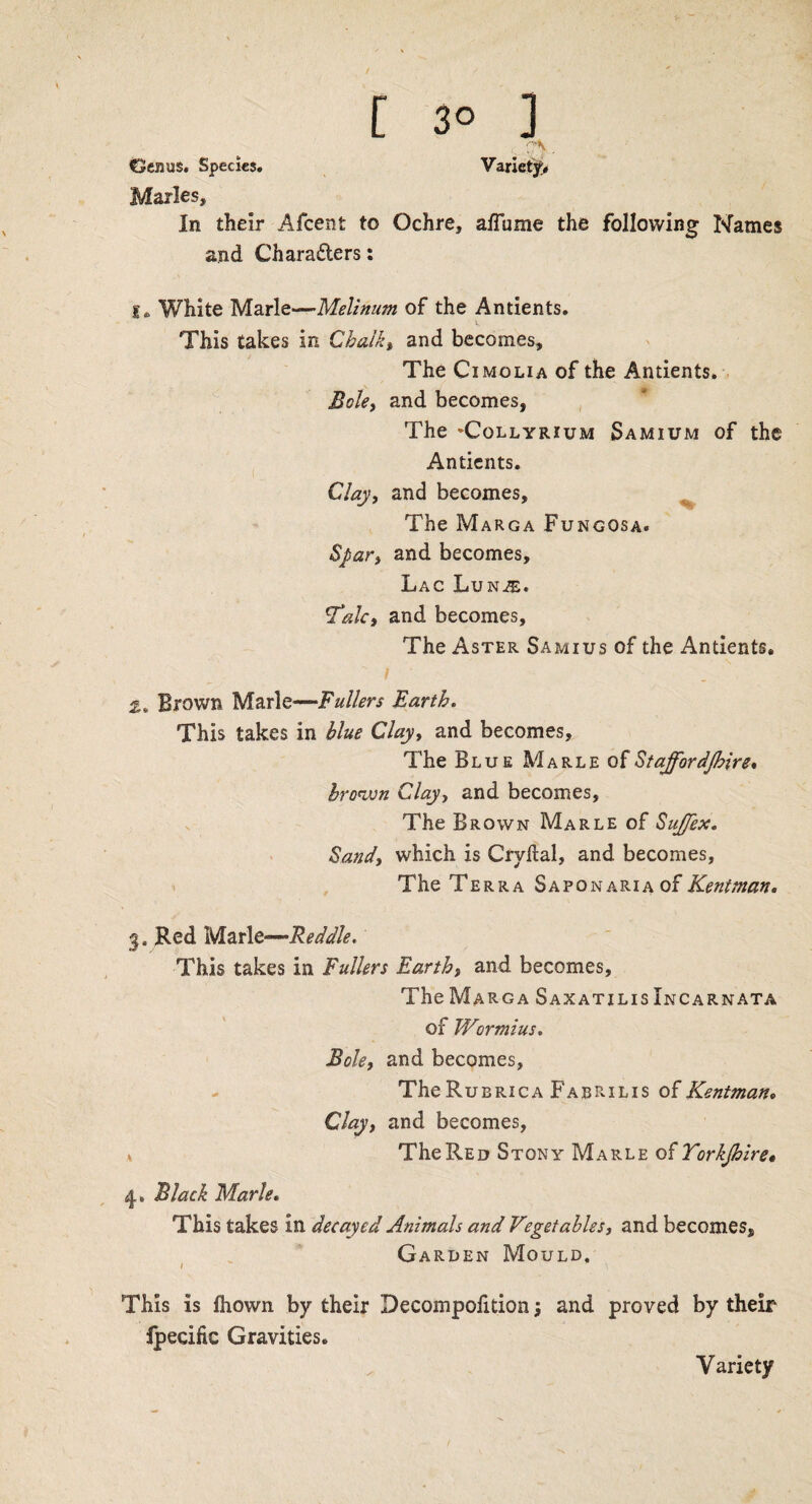 . TV . Genus. Species. Variety* Maries, In their Afcent to Ochre, affume the following Names and Characters: le White Marie—Melinum of the Antients. This takes in Chalky and becomes. The Ci molia of the Antients. Bole, and becomes, The 'Collyrium Samium of the Antients. Clay, and becomes. The Marga Fungosa. Spar, and becomes. Lac Lun^:. T'alc, and becomes. The Aster Samius of the Antients, Brown Marie—Fullers Earth. This takes in blue Clay, and becomes. The Blue Marle of Stajfordjhire, brown Clay, and becomes, The Brown Marle of SuJJex. Sand, which is Crvital, and becomes. The Terra SaponariaoFKeniman. 3. Red Marie—Reddle. This takes in Fullers Earth, and becomes. The Marga Saxatxlis Xncarnata of Wormius. Bole, and becomes, - The Rubrica Fabrilis of Kentman, Clay, and becomes, v The Red Stony Marle of Torkjhire« Black Marie. This takes in decayed Animals and Vegetables, and becomes. Garden Mould. This is fhown by their Decompofition; and proved by their Ipecific Gravities. Variety