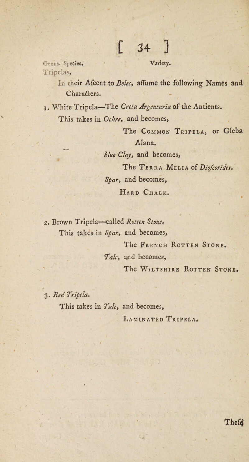 Tripelas, In their Afcent to Boles, afTume the following Names and Characters. I. White Tripela—The Creta Argentaria of the Antients. This takes in Ochre, and becomes, The Common Tripela, or Gleba Alana. llue Clay, and becomes. The Terra MeliaoFDiofcorides• Spar, and becomes. Hard Chalk. « > i 2* Brown Tripela—called Rotten Stone* This takes in Spar, and becomes. The French Rotten Stone. 'Talc, and becomes. The Wiltshire Rotten Stone. f 3. Red Tripela. This takes in Talc, and becomes. Laminated Tripela*