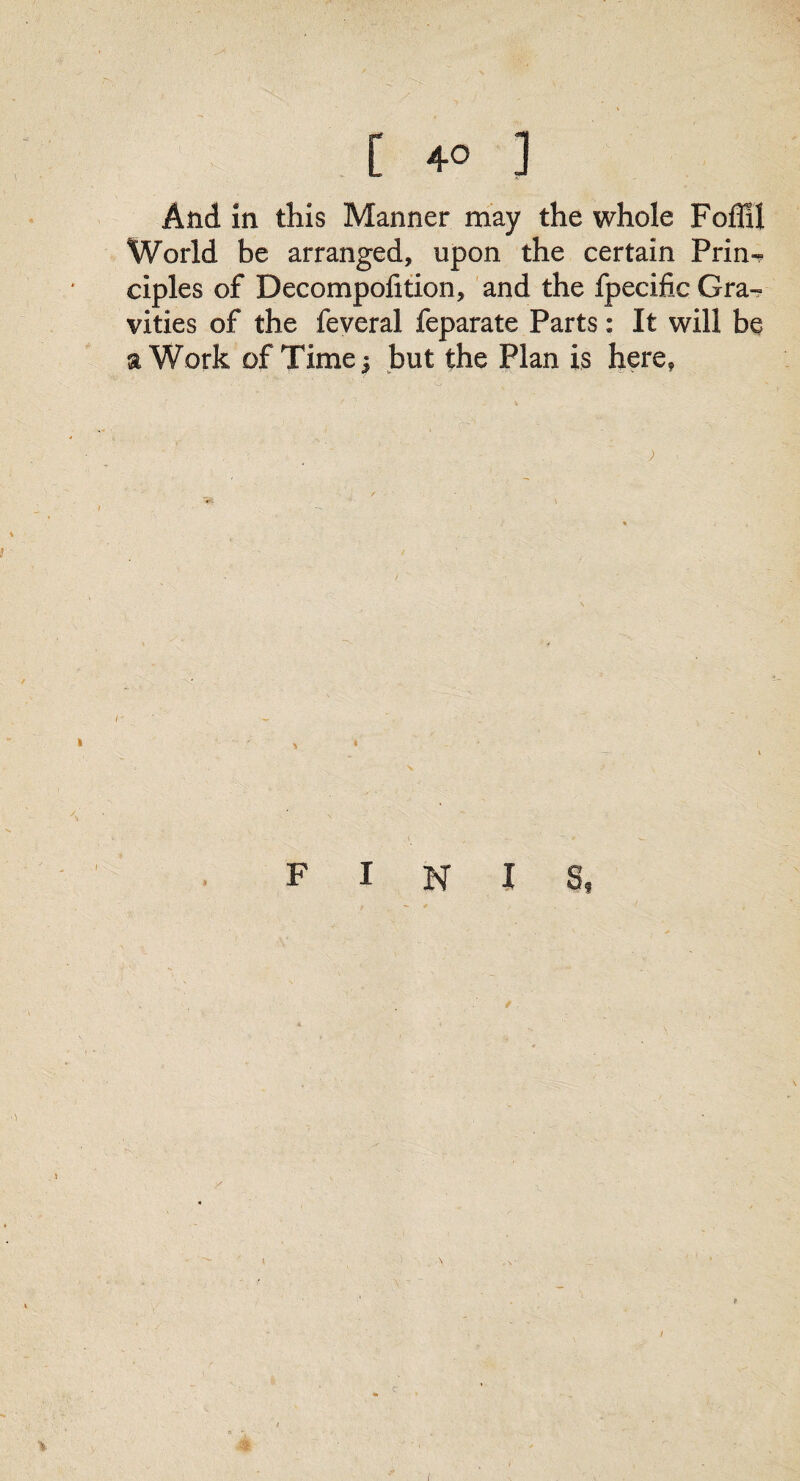 And in this Manner may the whole Foffil World be arranged, upon the certain Prin¬ ciples of Decompofition, and the fpecific Gra¬ vities of the feveral feparate Parts: It will be a Work of Time | but the Plan is here, » * » FINIS, V ft / I