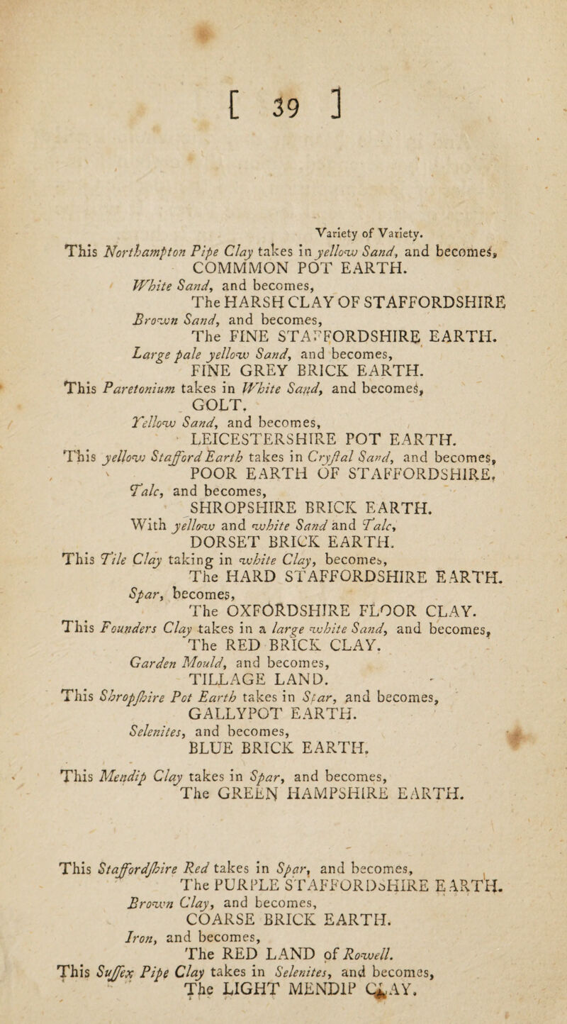 [ 39 ] Variety of Variety. This Northampton Pipe Clay takes in yellow Sand, and becomes, COMMMON POT EARTH. White Sand, and becomes, The HARSH CLAY OF STAFFORDSHIRE Brown Sand, and becomes, The FINE STAFFORDSHIRE EARTH. Large pale yellow Sand, and becomes, FINE GREY BRICK EARTH. This Paretonium takes in White Sand, and becomes, GOLT. Yellow Sand, and becomes, LEICESTERSHIRE POT EARTH. This yellow Stafford Earth takes in Cryjlal Sand, and becomes, POOR EARTH OF STAFFORDSHIRE. Talc, and becomes, SHROPSHIRE BRICK EARTH. With yellow and white Sand and Talc, DORSET BRICK EARTH. This Tile Clay taking in white Clay, becomes, The HARD STAFFORDSHIRE EARTH. Spar, becomes, The OXFORDSHIRE FLOOR CLAY. This Founders Clay takes in a lar^e white Sand, and becomes, 'The RED BRICK CLAY. Garden Mould, and becomes, TILLAGE LAND. This Shropjhire Pet Earth takes in Scar, and becomes, GALLYPOT EARTH. Selenites, and becomes, BLUE BRICK EARTH. This Mendip Clay takes in Spar, and becomes, The GREEN HAMPSHIRE EARTH. This Staffordjhire Red takes in Sparr and becomes. The PURPLE STAFFORDSHIRE EARTH. Brown Clay, and becomes, COARSE BRICK EARTH. Iron, and becomes. The RED LAND of Rowell. This Suffex Pipe Clay takes in Selenites, and becomes, The LIGHT MENDIP C£AY.