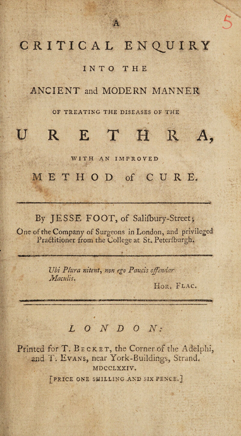 CRITICAL ENQUIRY INTO THE ANCIENT and MODERN MANNER OF TREATING THE DISEASES OF THE URETHRA, WITH AN IMPROVED METHOD of CURE. By JESSE FOOT, of Salifbury-Streetj One of the Company of Surgeons in London, and privileged Pra&itioner from the College at St. Peterfburgh. Ubi Plura nitmt, non ego Panels ojfendar Maculls. Hor. Flac. L O N D O N :■ Printed for T. Becket, the Corner of the Adelphi, and T. Evans, near York-Buildings, Strand. MDCCLXXIV. [price one shilling and six pence.]