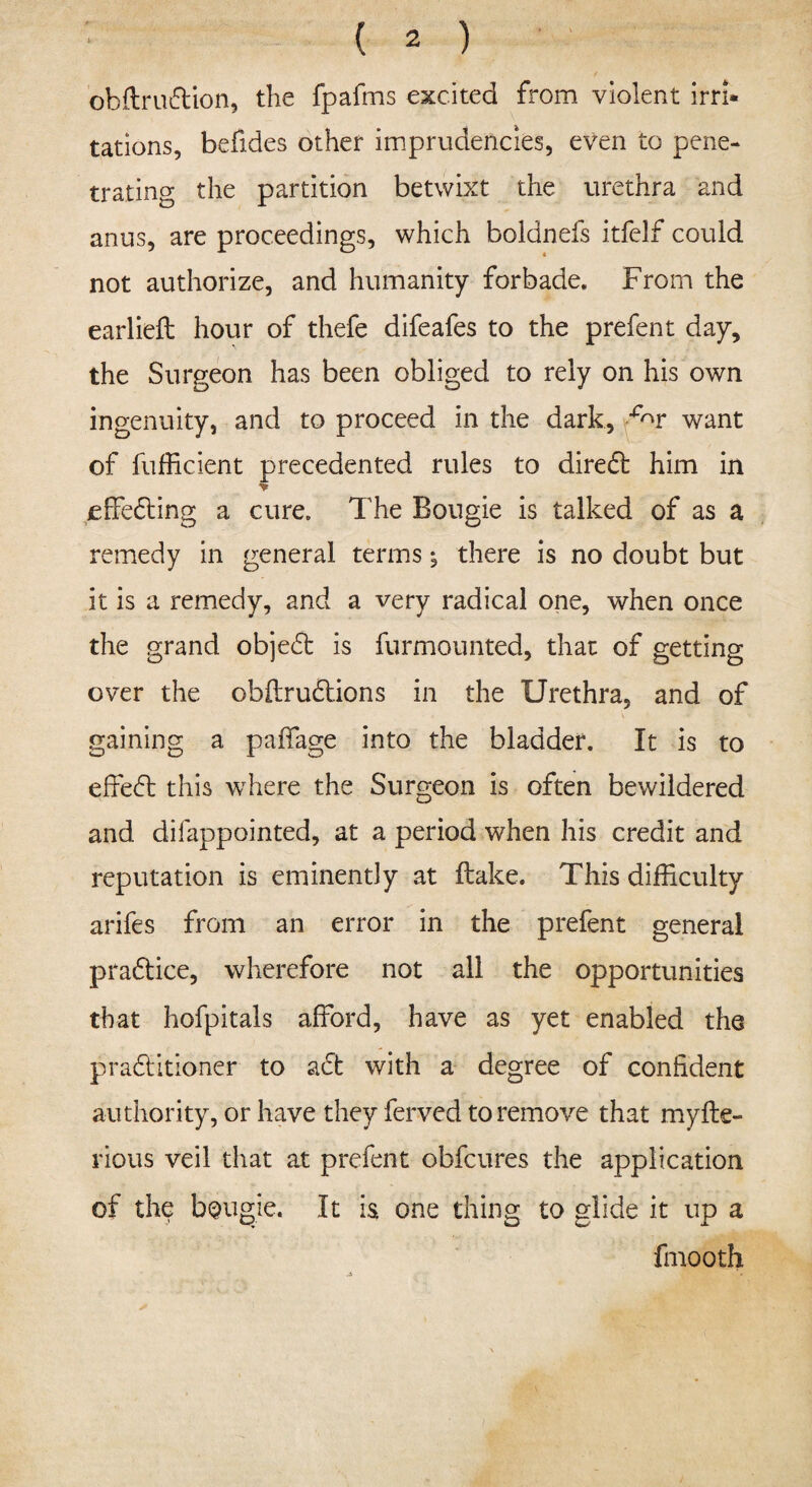 obflrudlion, the fpafms excited from violent irri¬ tations, befides other imprudencies, even to pene¬ trating the partition betwixt the urethra and anus, are proceedings, which boldnefs itfelf could not authorize, and humanity forbade. From the earlieft hour of thefe difeafes to the prefent day, the Surgeon has been obliged to rely on his own ingenuity, and to proceed in the dark, ^r want of fufficient precedented rules to diredl him in effecting a cure. The Bougie is talked of as a remedy in general terms; there is no doubt but it is a remedy, and a very radical one, when once the grand objedt is furmounted, that of getting over the obilrudtions in the Urethra, and of gaining a paffage into the bladder. It is to effedl this where the Surgeon is often bewildered and difappointed, at a period when his credit and reputation is eminently at flake. This difficulty arifes from an error in the prefent general pradtice, wherefore not all the opportunities that hofpitals afford, have as yet enabled the pradlitioner to adt with a degree of confident authority, or have they ferved to remove that myfte- rious veil that at prefent obfcures the application of the bougie. It is one thing to glide it up a fmooth