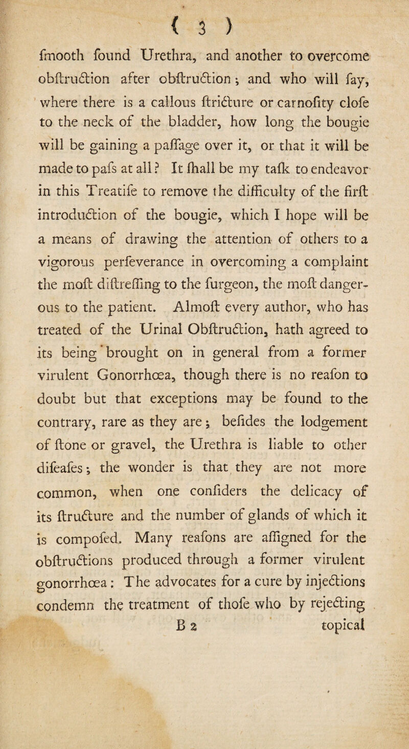 fmooth found Urethra, and another to overcome obilrudion after obilrudion; and who will fay, where there is a callous ftridure or carnofity clofe to the neck of the bladder, how long the bougie will be gaining a padage over it, or that it will be made to pafs at all ? It fhall be my talk to endeavor in this Treatife to remove the difficulty of the firit introduction of the bougie, which I hope will be a means of drawing the attention of others to a vigorous perfeverance in overcoming a complaint the moil diflreffing to the furgeon, the moil danger¬ ous to the patient. Almoil every author, who has treated of the Urinal Obilrudion, hath agreed to its being ’ brought on in general from a former virulent Gonorrhoea, though there is no reafon to doubt but that exceptions may be found to the contrary, rare as they are; beiides the lodgement of ilone or gravel, the Urethra is liable to other difeafes; the wonder is that they are not more common, when one confiders the delicacy of its ilrudure and the number of glands of which it is compofed. Many reafons are affigned for the obilrudions produced through a former virulent gonorrhoea : The advocates for a cure by injedions condemn the treatment of thofe who by rejeding B z topical