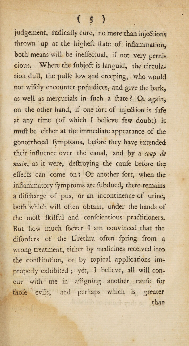 judgement, radically cure, no more than injections thrown up at the higheft (late of inflammation, both means will be ineffectual, if not very perni¬ cious. Where the fubjeCt is languid, the circula¬ tion dull, the pulfe low and creeping, who would not wifely encounter prejudices, and give the bark, as well as mercurials in fuch a flate ? Qr again* on the other hand, if one fort of injection is fafe at any time (of which I believe few doubt) it mult: be either at the immediate appearance of the gonorrhoeal fymptpms, before they have extended their influence over the canal, and by a coup main, as it were, deltroying the caufe before the effeCls can come on: Or another fort, when the inflammatory fymptoms arefubdued, there remains, a difcharge of pus, or an incontinence of urine, both which will often obtain, under the hands of the moft fkilfitl and confcientious practitioners. But how much foever I am convinced that the diforders of the Urethra often fpring from a wrong treatment, either by medicines received into the conftitution, or by topical applications im¬ properly exhibited ; yet, I believe, all will con¬ cur with me in aligning another caufe for thofe evils, and perhaps which is greater than