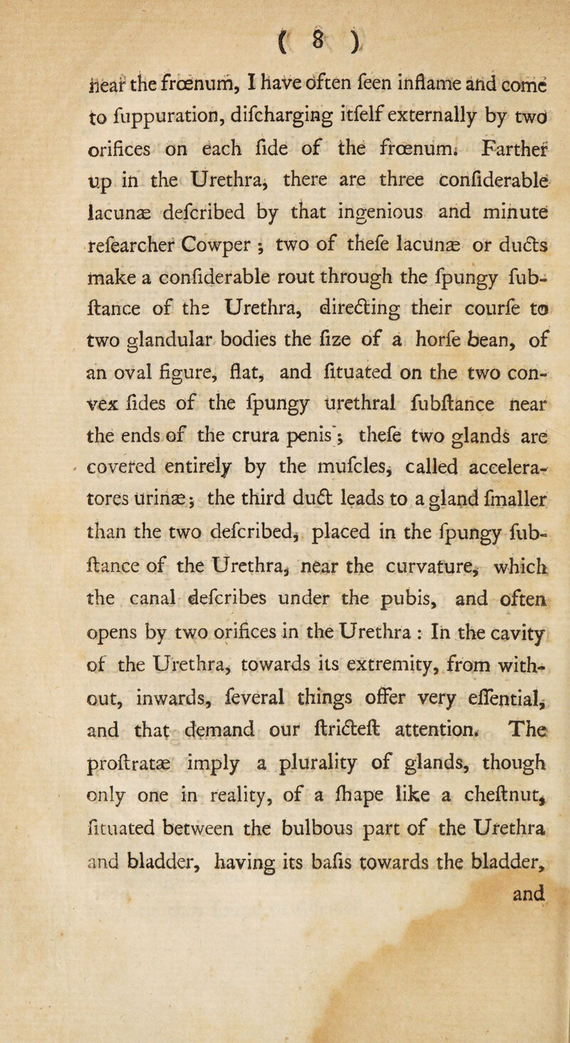 Hear the frcenum, I have often feen inflame and come to fuppuration, difcharging itfelf externally by two orifices on each fide of the froenum; Farther Up in the Urethra, there are three confiderable lacunae defcribed by that ingenious and minute: refearcher Cowper ; two of thefe lacuna or dudls . . , , * make a confiderable rout through the fpungy fub- fiance of the Urethra, diredling their courfe to two glandular bodies the fize of a horfe bean, of an oval figure, flat, and fituated on the two con¬ vex fides of the fpungy urethral fubftance near the ends of the crura penis’; thefe two glands are covered entirely by the mufcles, called accelera¬ tors tirinse; the third du£l leads to a gland fmaller than the two defcribed, placed in the fpungy fub¬ ftance of the Urethra, near the curvature, which the canal defcribes under the pubis, and often opens by two orifices in the Urethra : In the cavity of the Urethra, towards its extremity, from with¬ out, inwards, feveral things offer very efiential, and that demand our ftricfteft attention* The proftratae imply a plurality of glands, though only one in reality, of a fhape like a cheftnut, fituated between the bulbous part of the Urethra and bladder, having its bafis towards the bladder, and