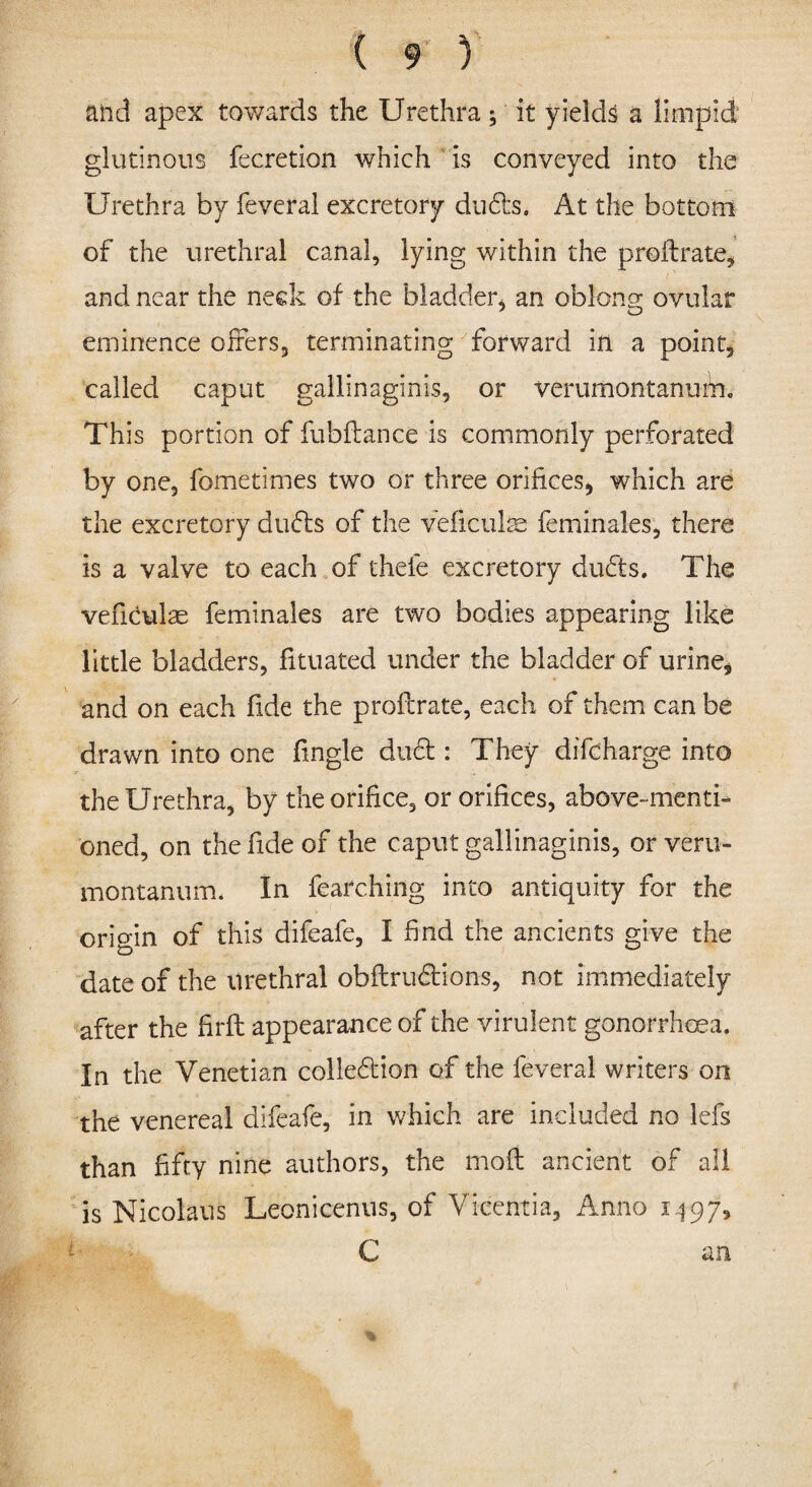 and apex towards the Urethra ; it yields a limpid glutinous fecretion which is conveyed into the Urethra by feveral excretory duds. At the bottom of the urethral canal, lying within the proilrate, and near the neck of the bladder* an oblong ovular eminence offers, terminating forward in a point, called caput gallinaginis, or verumontanuhr. This portion of fubftance is commonly perforated by one, fometimes two or three orifices, which are the excretory duds of the veficulas feminales, there is a valve to each of thefe excretory duds. The vefidulae feminales are two bodies appearing like little bladders, fituated under the bladder of urine, and on each fide the proftrate, each of them can be drawn into one fingle dud : They difcharge into the Urethra, by the orifice, or orifices, above-menti¬ oned, on the fide of the caput gallinaginis, or veru- montanum. In fearching into antiquity for the origin of this difeafe, I find the ancients give the date of the urethral obftrudions, not immediately after the firfi: appearance of the virulent gonorrhoea. In the Venetian colledion of the feveral writers on the venereal difeafe, in which are included no lefs than fifty nine authors, the molt ancient of all is Nicolaus Leonicenus, of Vicentia, Anno 1497, i C an