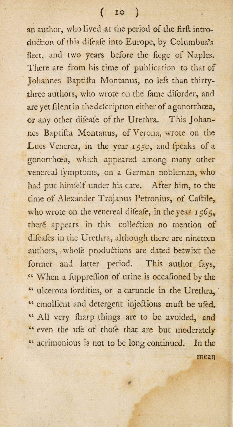 ( 1° ) an author, who lived at the period of the firft intro¬ duction of this difeafe into Europe, by Columbus’s fleet, and two years before the fiege of Naples. There are from his time of publication to that of Johannes Baptifta Montanus, no lefs than thirty- three authors, who wrote on the fame diforder, and are yet filentin thedefcription either of a gonorrhoea, or any other difeafe of the Urethra. This Johan¬ nes Baptifta Montanus, of Verona, wrote on the Lues Venerea, in the year 1550, and fpeaks of a gonorrhoea, which appeared among many other venereal fymptoms, on a German nobleman, who had put himfelf under his care. After him, to the time of Alexander Trojanus Petronius, of Caftile, who wrote on the venereal difeafe, in the year 1565, ther£ appears in this collection no mention of difeafes in the Urethra, although there are nineteen authors, whofe productions are dated betwixt the former and latter period. This author fays, u When a fuppreffion of urine is occafioned by the “ ulcerous fcrdities, or a caruncle in the Urethra, * “ emollient and detergent injections muft be ufed. All very fharp things are to be avoided, and 64 even the ufe of thole that are but moderately Ci acrimonious is not to be long continued. In the mean