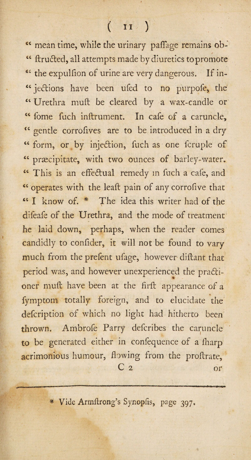 ( ” ) €< mean time, while the urinary paflage remains ob- “ drufted, all attempts made by diuretics topromote the expulfion of urine are very dangerous. If in- u jedtions have been ufed to no purpofe, the ct Urethra muft be cleared by a wax-candle or “ lome fuch indrument. In cafe of a caruncle, “ gentle corrofives are to be introduced in a dry “ form, or by injedtion, fuch as one fcruple of “ precipitate, with two ounces of barley-water. “ This is an effedtual remedy in fuch a cafe, and <c operates with the lead pain of any corrofive that “ I know of. * The idea this writer had of the difeafe of the Urethra, and the mode of treatment he laid down, perhaps, when the reader comes candidly to confider, it will not be found to vary much from the prefent ufage, however didant that period was, and however unexperienced the prafti- oner mud have been at the fird appearance of a fymptom totally foreign, and to elucidate the defcription of which no light had hitherto been thrown. Ambrofe Parry defcribes the caruncle to be generated either in confequence of a fharp acrimonious humour, fbwing from the prodrate, C 2 or * Vide Armdrong’s Synopfis, page 397,