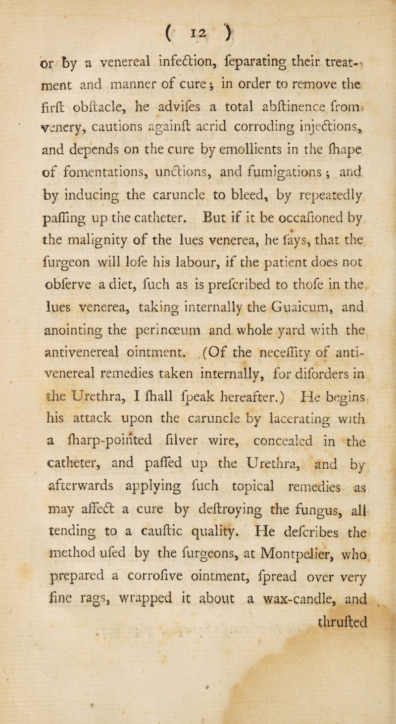 ( M. > or by a venereal infedion, feparating their treat¬ ment and manner of cure * in order to remove the firfc obfcacle, he advifes a total abftinence from venery, cautions againft acrid corroding injections.* and depends on the cure by emollients in the fhape of fomentations, unctions, and fumigations ; and by inducing the caruncle to bleed, by repeatedly palling up the catheter. But if it be occafioned by the malignity of the lues venerea, he fays, that the furgeon will lofe his labour, if the patient does not obferve a diet, fuch as is preferibed to thofe in the lues venerea, taking internally the Guaicum, and anointing the perinceum and whole yard with the antivenereal ointment. (Of the neednty of anti- venereal remedies taken internally, for diforders in the Urethra, I fhall fpeak hereafter.) He begins his attack upon the caruncle by lacerating with a fharp-poihted filver wire, concealed in the catheter, and palled up the Urethra, and by afterwards applying fuch topical remedies as may affed; a cure by deftroying the fungus, all tending to a cauftic quality. He deferibes the method ufed by the furgeons, at Montpelier, who prepared a corrofive ointment, fpread over very line rags, wrapped it about a wax-candle, and thrufted * .