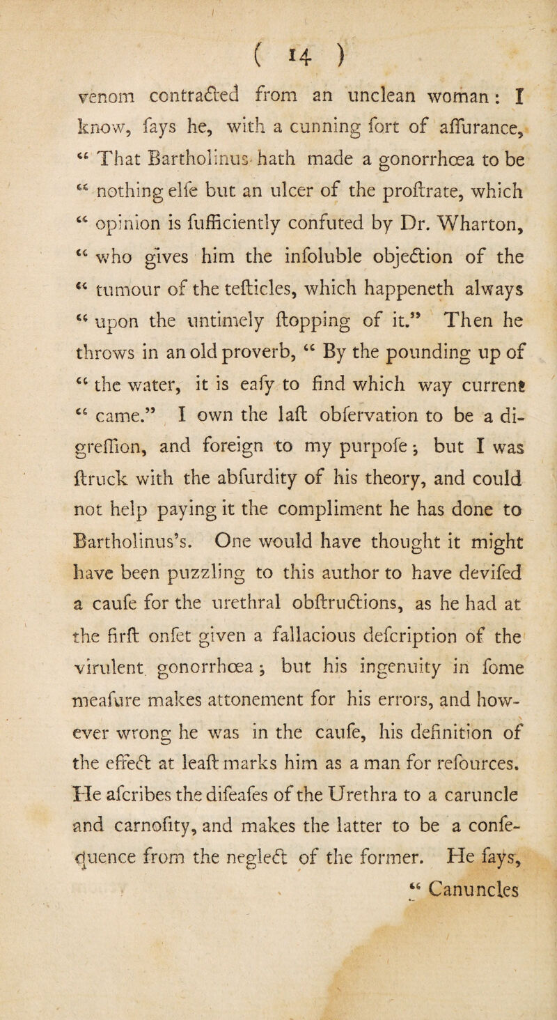 venom contracted from an unclean woman: I know, fays he, with a cunning fort of afTurance, “ That BartholinuS' hath made a gonorrhoea to be “ nothing elfe but an ulcer of the proftrate, which opinion is fufficiently confuted by Dr. Wharton, who gives him the infoluble objection of the u tumour of the teflicles, which happeneth always u upon the untimely flopping of it.” Then he throws in an old proverb, “ By the pounding up of cc the water, it is eafy to find which way current 66 came.” I own the lafl obfervation to be a di- grefilon, and foreign to my purpofe •, but I was ftruck with the abfurdity of his theory, and could not help paying it the compliment he has done to Bartholinus’s. One would have thought it might have been puzzling to this author to have devifed a caufe for the urethral obflrudlions, as he had at the firfl onfet given a fallacious defcription of the virulent gonorrhoea; but his ingenuity in feme meafure makes attonement for his errors, and how¬ ever wrong he was in the caufe, his definition of the efredt at leafl marks him as a man for refources. He aferibes thedifeafes of the Urethra to a caruncle and carnofity, and makes the latter to be a confe- dpience from the negledt of the former. He fays, “ Canunclcs