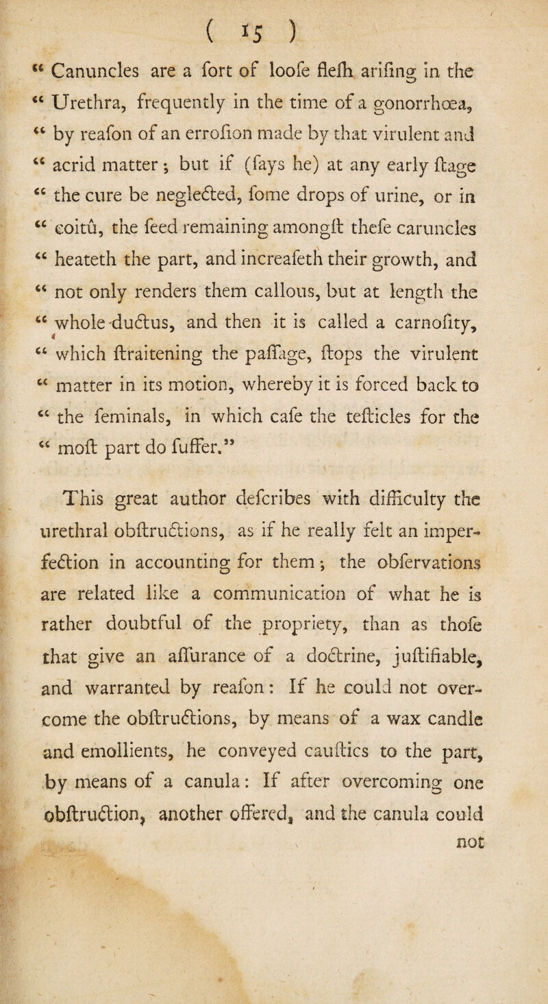 <e Canuncles are a fort of loofe flefh arifing in the “ Urethra, frequently in the time of a gonorrhoea, “ by reafon of an errofion made by that virulent and <c acrid matter; but if (fays he) at any early ftage “ the cure be negleCted, fo-me drops of urine, or in “ eoitu, the feed remaining amongh thefe caruncles “ heateth the part, and increafeth their growth, and “ not only renders them callous, but at length the whole duCtus, and then it is called a carnofity, “ which flraitening the paffige, flops the virulent “ matter in its motion, whereby it is forced back to cc the feminals, in which cafe the teflicles for the “ moft part do fuffer.55 This great author defcribes with difficulty the urethral obftruCtions, as if he really felt an imper¬ fection in accounting for them; the obfervations are related like a communication of what he is rather doubtful of the propriety, than as thofe that give an aflurance of a doctrine, juftifiable, and warranted by reafon: If he could not over¬ come the obft ruCtions, by means of a wax candle and emollients, he conveyed cauflics to the part, by means of a canula: If after overcoming one obftruCtion^ another offered, and the canula could