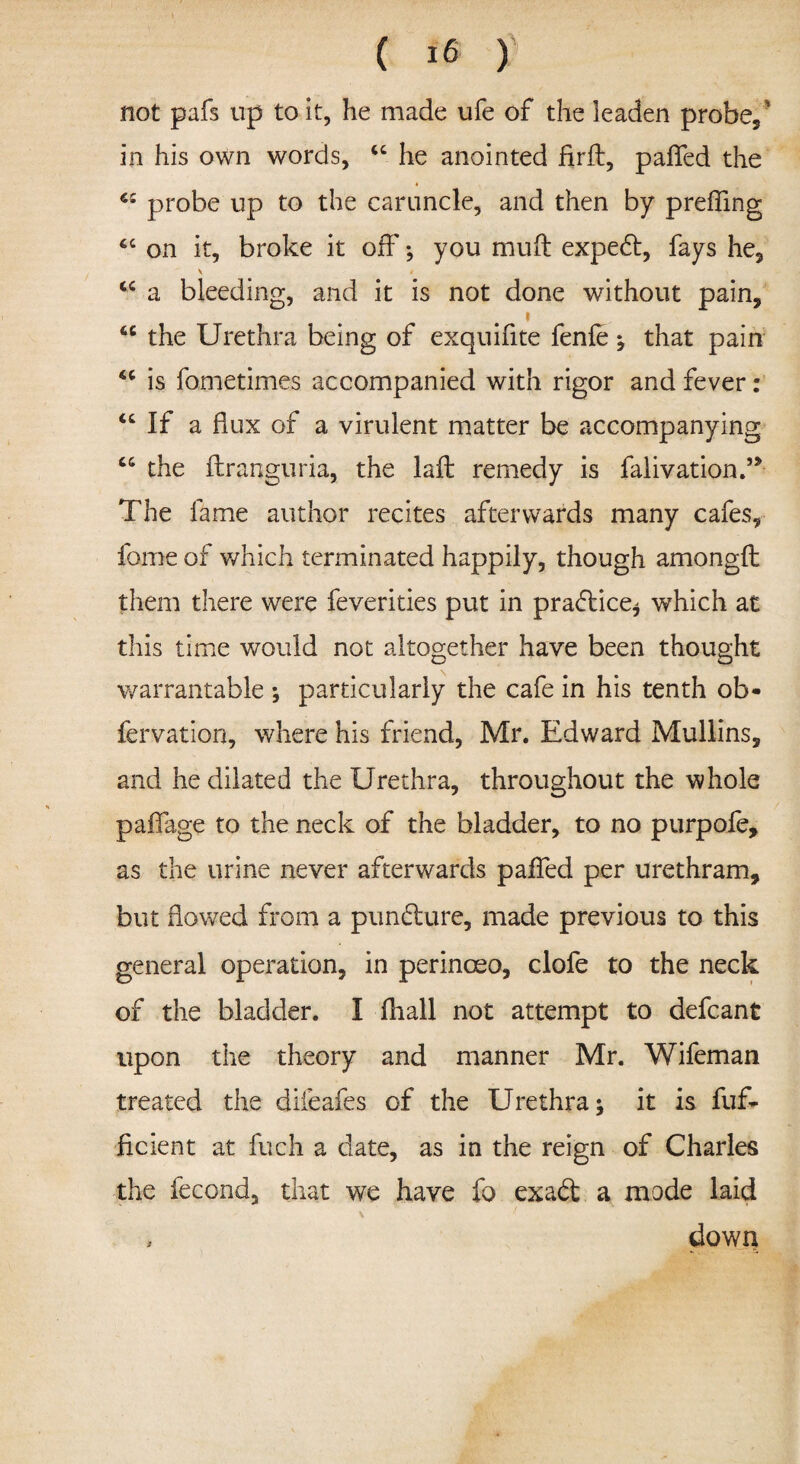 t ( 16 ) not pafs up to it, he made ufe of the leaden probe, * in his own words, u he anointed firft, paflfed the probe up to the caruncle, and then by prefling 4C on it, broke it off; you muft expebt, fays he, v < tc a bleeding, and it is not done without pain, i 66 the Urethra being of exquifite fenfe; that pain is fometimes accompanied with rigor and fever: “ If a flux of a virulent matter be accompanying cc the flranguria, the la A: remedy is falivation.” The fame author recites afterwards many cafes, fame of which terminated happily, though amongft them there were feverities put in practice* which at this time would not altogether have been thought warrantable ; particularly the cafe in his tenth ob* fervation, where his friend, Mr. Edward Mullins, and he dilated the Urethra, throughout the whole paflage to the neck of the bladder, to no purpofe, as the urine never afterwards pafled per urethram, but flowed from a punbture, made previous to this general operation, in perinceo, clofe to the neck of the bladder. I fliall not attempt to defcant upon the theory and manner Mr. Wifeman treated the diieafes of the Urethra; it is fuf- ficient at fueh a date, as in the reign of Charles the fecond, that we have fo exaft a mode laid , down