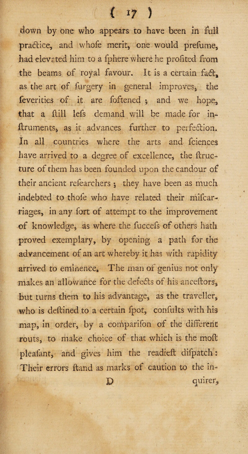 down by one who appears to have been in full praftice, and whole merit, one would prefume, had elevsted him to a fphere where he profited from the beams of royal favour. It is a certain fad:, as the art of forgery in general improves, the feverities of it are foftened ; and we hope, that a flill lefs demand will be made for in- fir aments, as it advances further to perfediom In all countries where the arts and* fciences have arrived to a degree of excellence, the ftruc- ture of them has been founded upon the candour of their ancient refearchers $ they have been as much indebted to thofe who have related their mifcar- riages, in any fort of attempt to the improvement of knowledge, as where the fuccefs of others hath proved exemplary, by opening a path for the advancement of an art whereby it has with rapidity arrived to eminence. The rnan of genius not only makes an allowance for the defeds of his anceflors, but turns them to his advantage, as the traveller, who is deftined to a certain fpot, confults with his map. In order, by a comparifon of the different routs, to make choice of that which is the moft pleafant, and gives him the readidl difpatch: Their errors Hand as marks of caution to the in- D Cjuirer^