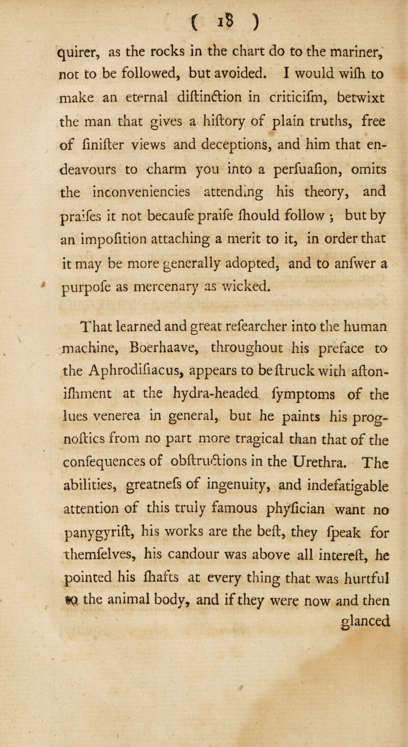quirer, as the rocks in the chart do to the mariner, not to be followed, but avoided. I would wifh to make an eternal diftindtion in criticifm, betwixt the man that gives a hiftory of plain truths, free of finifter views and deceptions, and him that en¬ deavours to charm you into a perfuafion, omits the inconveniencies attending his theory, and praifes it not becaufe praife fhould follow , but by an impofition attaching a merit to it, in order that it may be more generally adopted, and to anfwer a purpofe as mercenary as wicked. That learned and great refearcher into the human machine, Boerhaave, throughout his preface to the Aphrodifiacus, appears to be {truck with aiton- ifliment at the hydra-headed fymptoms of the lues venerea in general, but he paints his prog¬ noses from no part more tragical than that of the confequences of obftru&ions in the Urethra. The abilities, greatnefs of ingenuity, and indefatigable attention of this truly famous phyfician want no panygyrift, his works are the bell, they {peak for themfelves, his candour was above all intereft, he pointed his {hafts at every thing that was hurtful the animal body, and if they were now and then glanced V