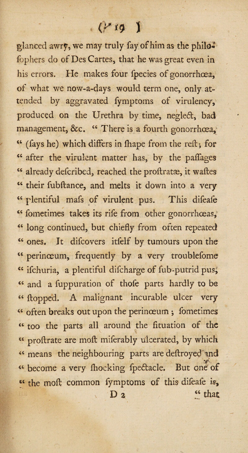 (P*9 5 glanced awry, we may truly fay of him as the philo* fophers do of DesCartes, that he was great even in his errors. He makes four fpecies of gonorrhoea, of what we now-a-days would term one, only at¬ tended by aggravated fymptoms of virulency, produced on the Urethra by time, negledt, bad management, &c. “ There is a fourth gonorrhoea,1 a (fays he) which differs in fhape from the reft; for cc after the virulent matter has, by the paffages u already defcribed, reached the proflratse, it wafles “ their fubftance, and melts it down into a very “ plentiful mafs of virulent pus. This difeafe <c fometimes takes its rife from other gonorrhoeas,' “ long continued, but chiefly from often repeated “ ones. It difcovers itfelf by tumours upon the cc perinceum, frequently by a very troublefome “ ifchuria, a plentiful difcharge of fub-putrid pusj <c and a fuppuration of thofe parts hardly to be « flopped. A malignant incurable ulcer very “ often breaks out upon the perinoeum ; fometimes “ too the parts all around the fituation of the cc proflrate are mofl miferably ulcerated, by which <c means the neighbouring parts are deflroyed and '(f. *><• become a very fhocking fpedlacle. But one of « the moil common fymptoms of this difeafe is,