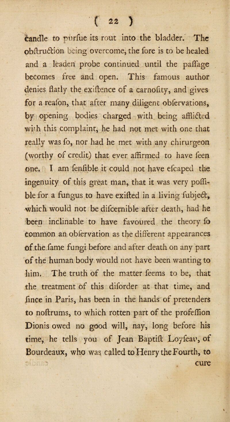 candle to pnrfue its rout into the bladder. The obffru&ion being overcome, the fore is to be healed and a leaden probe continued until the paffage becomes free and open. This famous author denies flatly the exigence of a carnofity, and gives for a reafon, that after many diligent obfervations, by opening bodies charged with being afflicted with this complaint, he had not met with one that really was fo, nor had he met with any chirurgeon (worthy of credit) that ever affirmed to have feen one. I am fenfible it could not have efcaped the ingenuity of this great man, that it was very poffi- blefor a fungus to have exifled in a living fubjedt, which would not be difcernible after death, had he been inclinable to have favoured the theory fo common an obfervation as the different appearances of the fame fungi before and after death on any part of the human body would not have been wanting to him. The truth of the matter feems to be, that the treatment of this diforder at that time, and fince in Paris, has been in the hands of pretenders to noftrums, to which rotten part of the profeffion Dionis owed no good will, nay, long before his time, he tells you of Jean Baptift Loyfeau, of $ Bourdeaux, who was called to Henry the Fourth, to cure