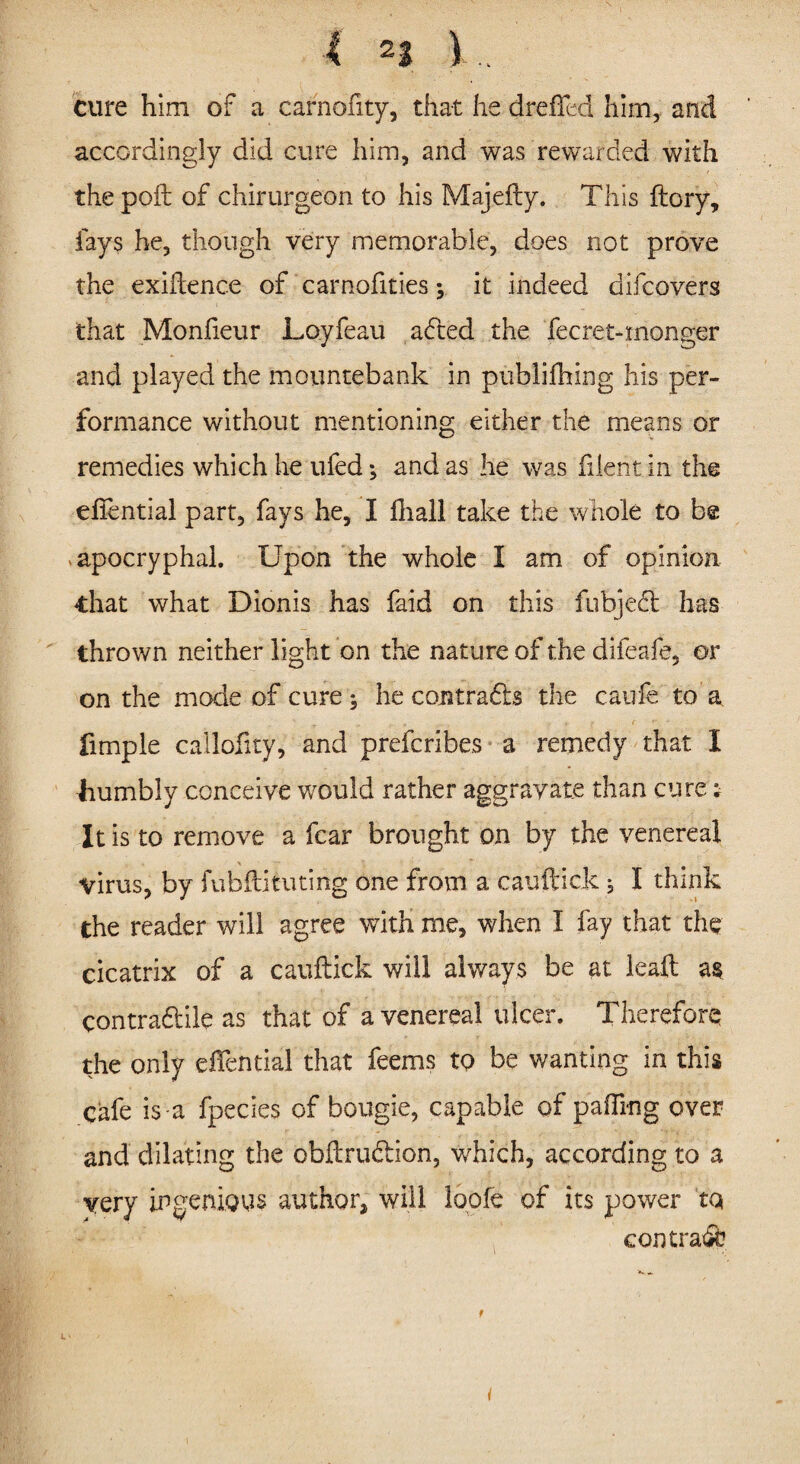 4 n ). cure him of a carnofity, that he drefTed him, and accordingly did cure him, and was rewarded with the poll of chirurgeon to his Majefty. This (lory, fays he, though very memorable, does not prove the exiftence of carnofities j it indeed difcovers that Monfieur Loyfeau adted the fecret-monger and played the mountebank in publifhing his per¬ formance without mentioning either the means or remedies which he ufed; and as he was fdent in the effential part, fays he, I ftiall take the whole to be apocryphal. Upon the whole I am of opinion that what Dionis has faid on this fubjed has thrown neither light on the nature of the difeafe, or on the mode of cure he contrads the caufe to a .. f f -f ' ■' fimple callofity, and prefcribes a remedy that I liumbly conceive would rather aggravate than cure; It is to remove a fear brought on by the venereal virus, by fubftituting one from a cauftick j I think the reader will agree with me, when I fay that the cicatrix of a cauftick wiil always be at leaft as contradile as that of a venereal ulcer. Therefore the only oftential that feems to be wanting in this cafe is a fpecies of bougie, capable of palling over and dilating the obftrudion, which, according to a very ingenious author, will loofe of its power tq con trad i