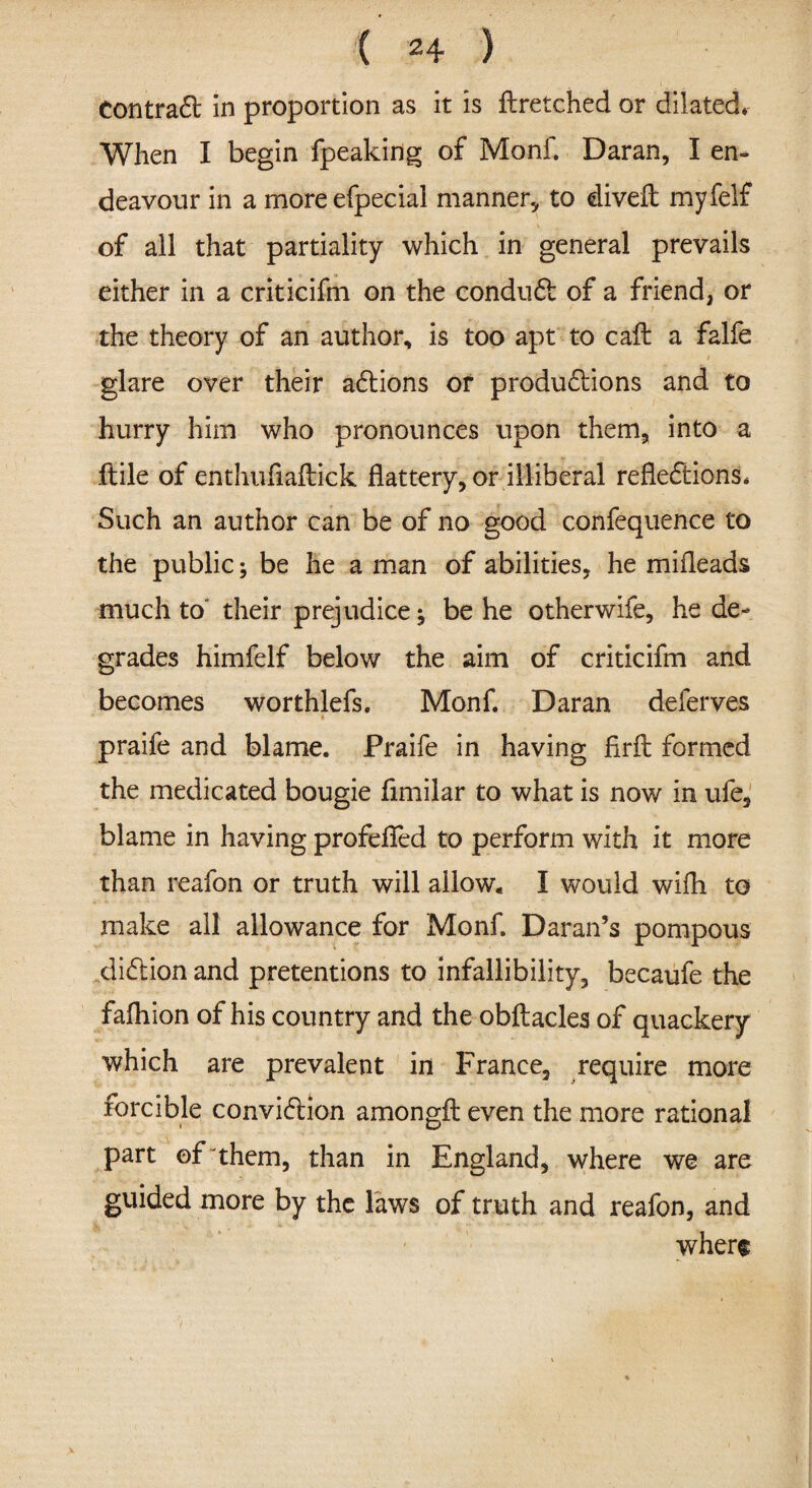 contradt in proportion as it is flretched or dilated* When I begin fpeaking of Monf. Daran, I en¬ deavour in a moreefpecial manner., to diveft myfelf of all that partiality which in general prevails either in a criticifm on the condudt of a friend, or the theory of an author, is too apt to call a falfe . glare over their adtions of produdiions and to hurry him who pronounces upon them, into a ftile of enthuflaftick flattery, or illiberal refledtions. Such an author can be of no good confequence to the public; be he a man of abilities, he mifleads much to their prejudice; be he otherwife, he de¬ grades himfelf below the aim of criticifm and becomes worthlefs. Monf. Daran deferves praife and blame. Praife in having firfl formed the medicated bougie flmilar to what is now in ufe, blame in having profefled to perform with it more than reafon or truth will allow, I would wifh to make ail allowance for Monf. Daran’s pompous didtionand pretentions to infallibility, becaufe the falhion of his country and the obftacles of quackery which are prevalent in France, require more forcible convidtion amongfl: even the more rational part of them, than in England, where we are guided more by the laws of truth and reafon, and where