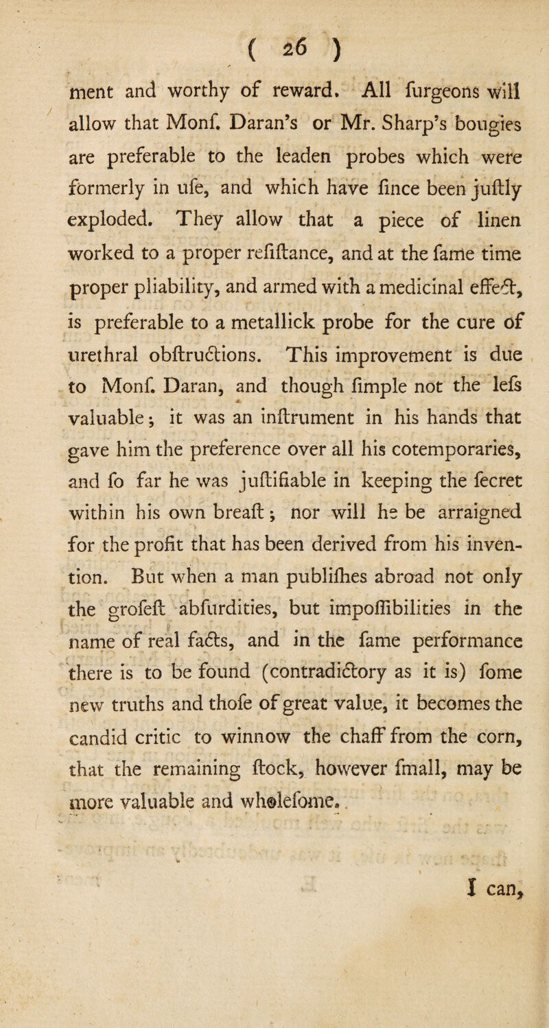 ment and worthy of reward. All furgeons will allow that Monf. Daran’s or Mr. Sharp’s bougies are preferable to the leaden probes which were formerly in ufe, and which have fince been juftly exploded. They allow that a piece of linen worked to a proper refinance, and at the fame time proper pliability, and armed with a medicinal effect, is preferable to a metallick probe for the cure of urethral obftrudtions. This improvement is due to Monf. Daran, and though limple not the lefs valuable •, it was an inftrument in his hands that gave him the preference over all his cotemporaries, and fo far he was juftifiable in keeping the fecret within his own breafb; nor will he be arraigned for the profit that has been derived from his inven¬ tion. But when a man publifhes abroad not only the grofefi: abfurdities, but impoflibilities in the ' ' ‘ ■ y. - * , name of real fadts, and in the fame performance there is to be found (contradidtory as it is) fome new truths and thofe of great value, it becomes the candid critic to winnow the chaff from the corn, that the remaining ftock, however fmall, may be more valuable and wholefome* I can.