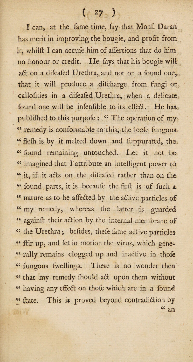 ( 2? ) I can, at the fame time, fay that Monf. Daran has merit in improving the bougie, and profit from it, whillt I can accufe him of affertions that do him no honour or credit. He fays that his bougie will ad on a difeafed Urethra, and not on a found one, that it will produce a difcharge from fungi or callofities in a difeafed Urethra, when a delicate found one will be infenfible to its effed. He has publifhed to this purpofe : “The operation of my “ remedy is conformable to this, the loofe fungous “ flefh is by it melted down and fuppurated, the “ found remaining untouched. Let it not be “ imagined that I attribute an intelligent power to 46 it, if it ads on the difeafed rather than on the “ found parts, it is becaufe the firft is of fuch a “ nature as to be affeded by the adive particles of 44 my remedy, whereas the latter is guarded 44 againft their adion by the internal membrane of 44 the Urethra; befides, thefe fame adive particles 44 fblr up, and fet in motion the virus, which gene- “ rally remains clogged up and inadive in thole 46 fungous fwellings. ITere is no wonder then “ that my remedy fhould ad upon them without 44 having any effed on thofe which are in a found 44 ftate. This is proved beyond contradidion by “ an
