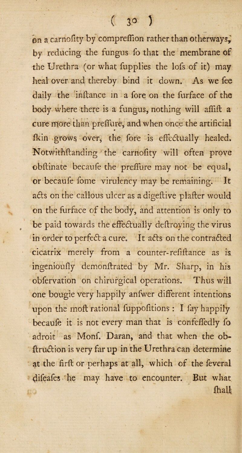 a carnofity by comprefllon rather than otherways* by reducing the fungus fo that the membrane of the Urethra (or what fupplies the lofs of it) may heal over and thereby bind it down. As we fee daily the inftance in a fore on the furface of the body where there is a fungus, nothing will afiift a cure more than p refill re, and when once the artificial fkin grows over, the fore is effectually healed. Notwithftanding the carnofity will often prove obftinate becaufe the preffure may not be equal, or becaufe feme virulency may be remaining. It aCts on the callous ulcer as a digeftive plafter would on the furface of the body, and attention is only to be paid towards the effectually deflroying the virus in order to perfect a cure. It aCts on the contracted cicatrix merely from a counter-refifiance as is. ingenioufly demonflrated by Mr. Sharp, in his obfervation on chirurgical operations. Thus will one bougie very happily anfwer different intentions upon the moft rational fuppofitions : I fay happily becaufe it is not every man that is confefledly fo adroit as Monf. Daran, and that when the ob- ftruCtion is very far up in the Urethra can determine at the firft: or perhaps at all, which of the feveral difeafes he may have to encounter. But what fhall