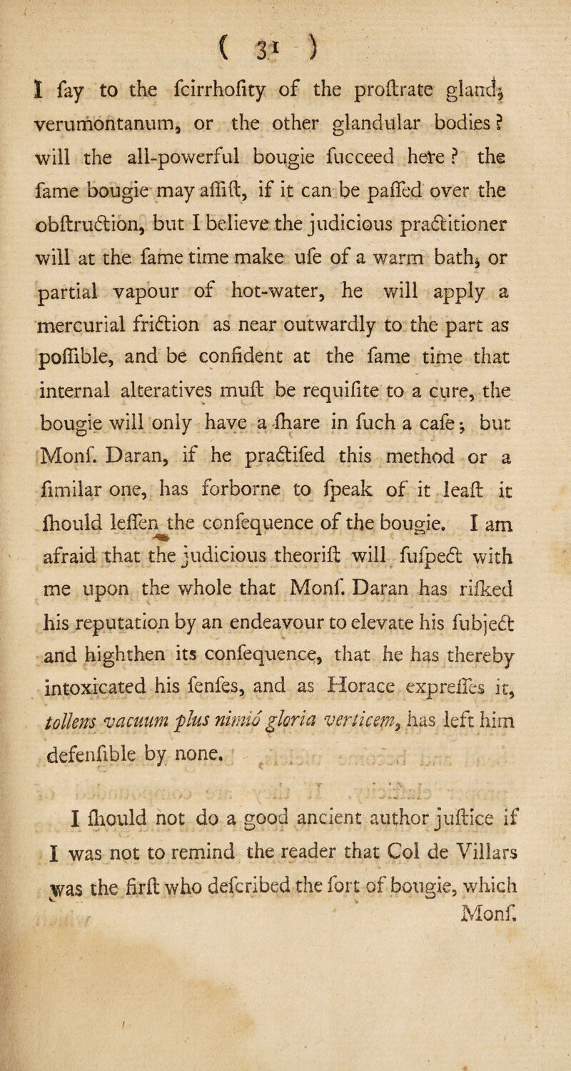 1 fay to the fcirrhofity of the proftrate gland* verumontanum, or the other glandular bodies ? will the all-powerful bougie fucceed heVe ? the fame bougie may adid, if it can be pafled over the obftrudion, but I believe the judicious practitioner will at the fame time make ufe of a warm bath* or partial vapour of hot-water, he will apply a mercurial frifbion as near outwardly to the part as podible, and be confident at the fame time that internal alteratives mud: be requifite to a cure, the bougie will only have a fhare in fuch a cafe ♦, but Monf. Daran, if he praCtifed this method or a fimilar one, has forborne to fpeak of it lead: it fhould leffen the confequence of the bougie. I am afraid that the judicious theorid will fufpedl with me upon the whole that Monf. Daran has rilked his reputation by an endeavour to elevate his fubjedt and highthen its confequence, that he has thereby intoxicated his fenfes, and as Horace expreifes it, taliens vacuum plus nimlo gloria verticem, has left him defenfible by none. I fhould not do a good ancient author judice if I was not to remind the reader that Col de Villars jyas the firft who defcribed the fort of bougie, which Monf.