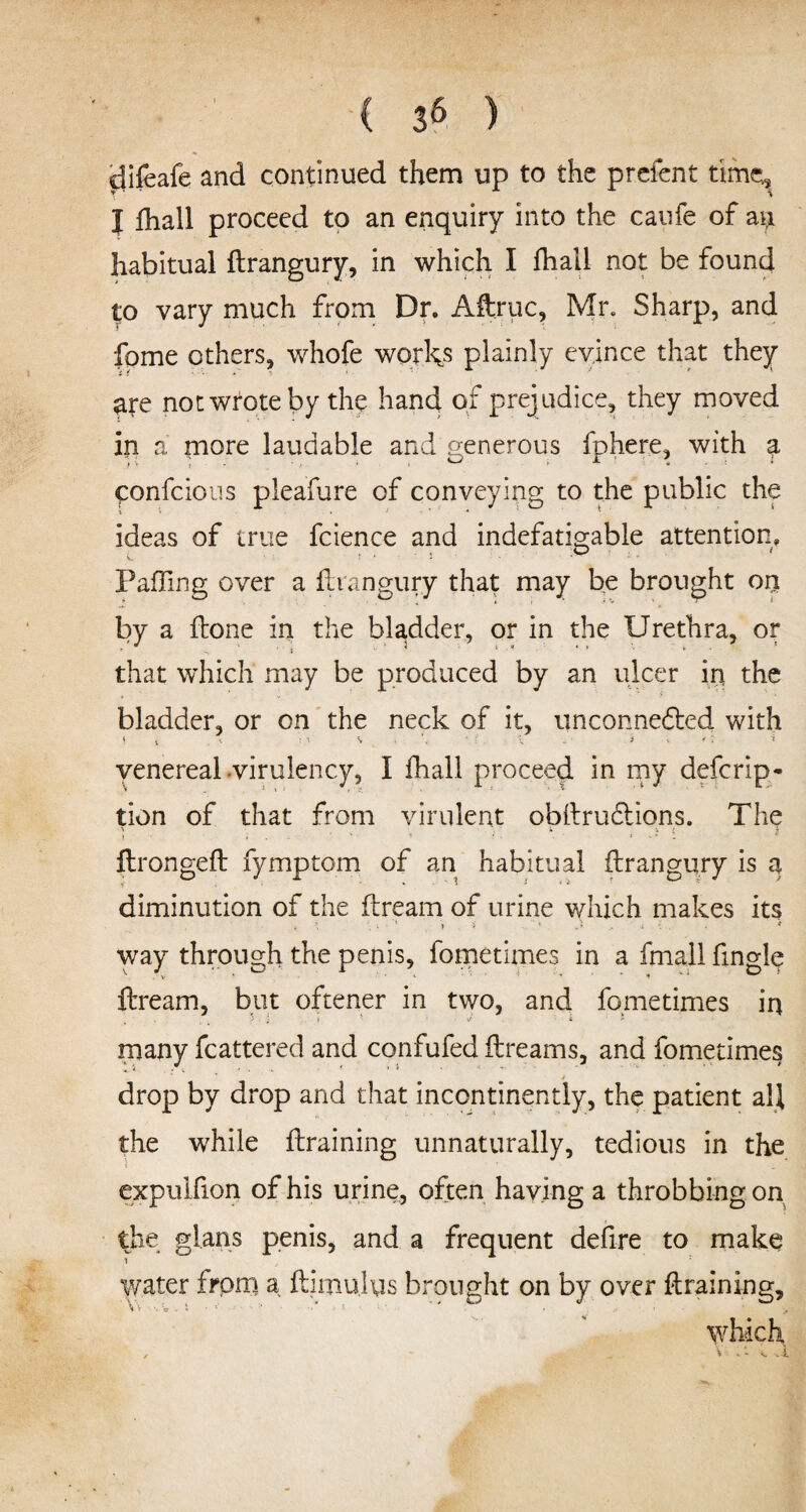 ( 3^ ) difeafe and continued them up to the prefent time, I fhall proceed to an enquiry into the caufe of ay. habitual ftrangury, in which I fhall not be found to vary much from Dr. Aftruc, Mr. Sharp, and fome others, whofe works plainly evince that they are not wrote by the hand of prej udice, they moved in a more laudable and generous fphere, with a ponfcious pleafure of conveying to the public the ideas of true fcience and indefatigable attention. Faffing over a ftrangury that may be brought on by a ftone in the bladder, or in the Urethra, or ' i * 1 * 4 * '• *■ that which may be produced by an ulcer in the bladder, or on the neck of it, unconnedted with St, K ; i % 4 X i venereal virulency, I fhall proceed in my defcrip- tion of that from virulent obftrudtions. The i . ' 1 * * flrongeft fymptom of an habitual ftrangury is a diminution of the ftream of urine which makes its way through the penis, fometimes in a fmall fingle ftream, but oftener in two, and fometimes in } '■ i *• ■ J i > many fcattered and confufed ftreams, and fometimes drop by drop and that incontinently, the patient all the while {training unnaturally, tedious in the expulfion of his urine, often having a throbbing on the gl.ans penis, and a frequent defire to make water from a ftimukis brought on by over {training,