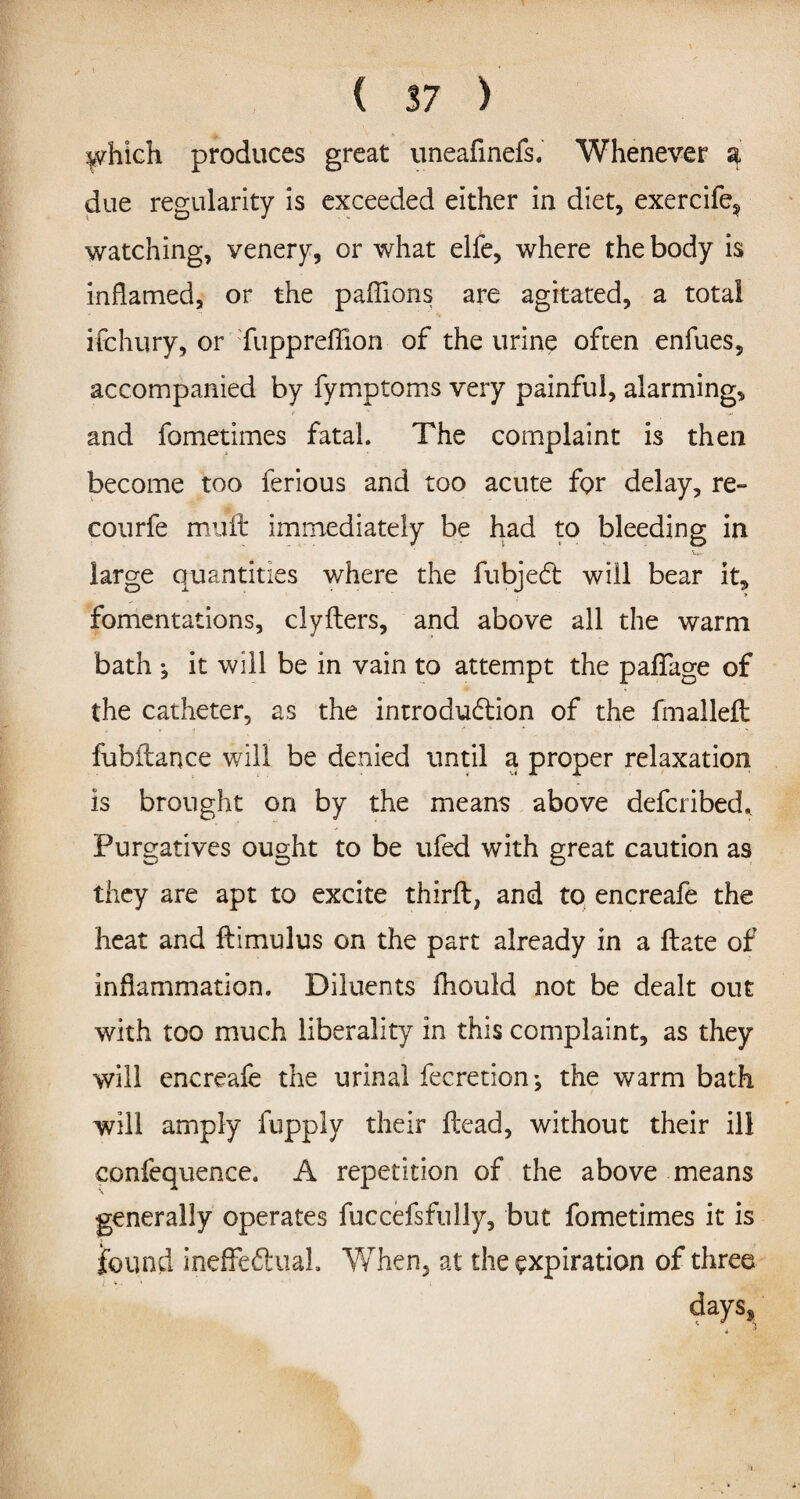 which produces great uneafinefs. Whenever a due regularity is exceeded either in diet, exercife^ watching, venery, or what elfe, where the body is inflamed, or the paflions are agitated, a total ifchury, or fupprefiion of the urine often enfues, accompanied by fymptoms very painful, alarming, and fometimes fatal. The complaint is then become too ferious and too acute for delay, re- courfe muft immediately be had to bleeding in large quantities where the fubjeCt will bear it, fomentations, clyfters, and above all the warm bath ^ it will be in vain to attempt the paflage of the catheter, as the introduction of the fmalleft fubitance will be denied until a proper relaxation is brought on by the means above defcribed* Purgatives ought to be ufed with great caution as they are apt to excite third:, and to encreafe the heat and ftimulus on the part already in a ftate of inflammation. Diluents fliould not be dealt out with too much liberality in this complaint, as they will encreafe the urinal feeretion*, the warm bath will amply fupply their Head, without their ill confequence. A repetition of the above means generally operates fuccefsfully, but fometimes it is found ineffeft uaL When, at the expiration of three days.