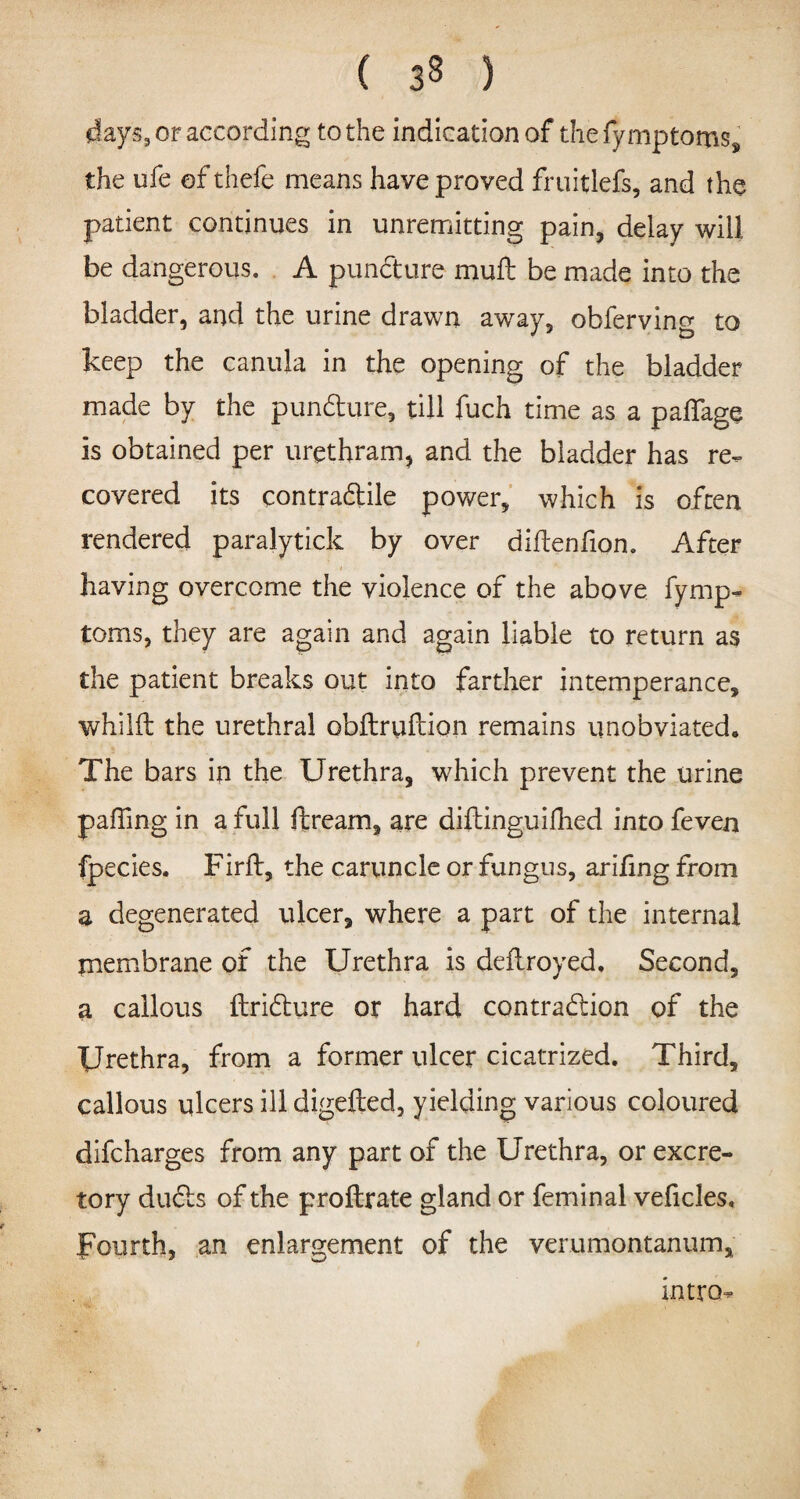 days, or according to the indication of thefymptoms, the ufe ofthefe means have proved fruitlefs, and the patient continues in unremitting pain, delay will be dangerous. A puncture muft be made into the bladder, and the urine drawn away, obferving to keep the ca-nuja in the opening of the bladder made by the pun&ure, till fuch time as a palfage is obtained per urethram, and the bladder has re¬ covered its contra&ile power, which is often rendered paralytick by over diftenfion. After having overcome the violence of the above fymp- toms, they are again and again liable to return as the patient breaks out into farther intemperance, whilft the urethral obflruftion remains unobviated. The bars in the Urethra, which prevent the urine paffing in a full ftream, are difbinguilhed into feven fpecies. Firft, the caruncle or fungus, arifing from a degenerated ulcer, where a part of the internal piembrane of the Urethra is deftroyed. Second, a callous ftrifture or hard contraction of the Urethra, from a former ulcer cicatrized. Third, callous ulcers ill digefted, yielding various coloured difcharges from any part of the Urethra, or excre¬ tory dudts of the proftrate gland or feminal veficles. Fourth, an enlargement of the verumontanum. intro-