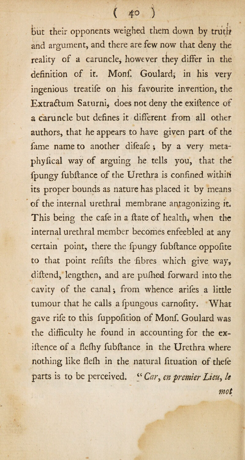( 4° ) ■ • ■ fcut their opponents weighed them down by truth and argument, and there are few now that deny the reality of a caruncle, however they differ in the definition of it. Monf. Goulard; in his very ingenious treatife on his favourite invention, the •T Extraflum Saturni* does not deny the exiftence of a caruncle but defines it different from all other authors, that he appears to have given part of the fame name to another difeafe ; by a very rneta- phyfical way of arguing he tells you, that the fpungy fubflance of the Urethra is confined within its proper bounds as nature has placed it by means of the internal urethral membrane antagonizing; it. o o This beingf the cafe in a flate of health, when the internal urethral member becomes enfeebled at any certain point, there the fpungy fubflance oppofite to that point refills the fibres which give way* diflend, lengthen, and are pufhed forward into the cavity of the canal; from whence arifes a little tumour that he calls a fpungous carnofity. What gave rife to this fuppofition of Monf. Goulard was the difficulty he found in accounting for the ex- iflence of a flefhy fubflance in the Urethra where nothing like flefh in the natural fituation of tliefe parts is to be perceived. “ Car, en premier Lieu, le mot