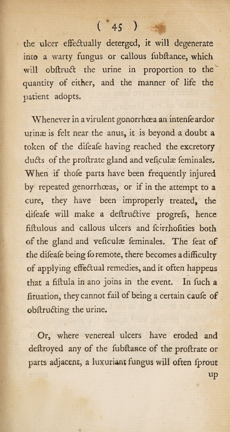 the ulcer effedually deterged, it will degenerate into a warty fungus or callous fubftance, which will obftrud the urine in proportion to the' quantity of either, and the manner of life the patient adopts. Whenever in a virulent gonorrhoea an intenfe ardor urinae is felt near the anus, it is beyond a doubt a token of the difeafe having reached the excretory duds of the proftrate gland and veficulae feminales- When if thofe parts have been frequently injured by repeated genorrhoeas, or if in the attempt to a cure, they have been improperly treated, the difeafe will make a deilrudive progrefs, hence fiftulous and callous ulcers and fcirrhofities both of the gland and veficulae feminales. The feat of the difeafe being fo remote, there becomes a difficulty of applying effedual remedies, and it often happens that a fiftula in ano joins in the event. In fuch a fituation, they cannot fail of being a certain caufe of obftruding the urine. Or, where venereal ulcers have eroded and deftroyed any of the fubftance of the proftrate or parts adjacent, a luxuriant fungus will often fprout up