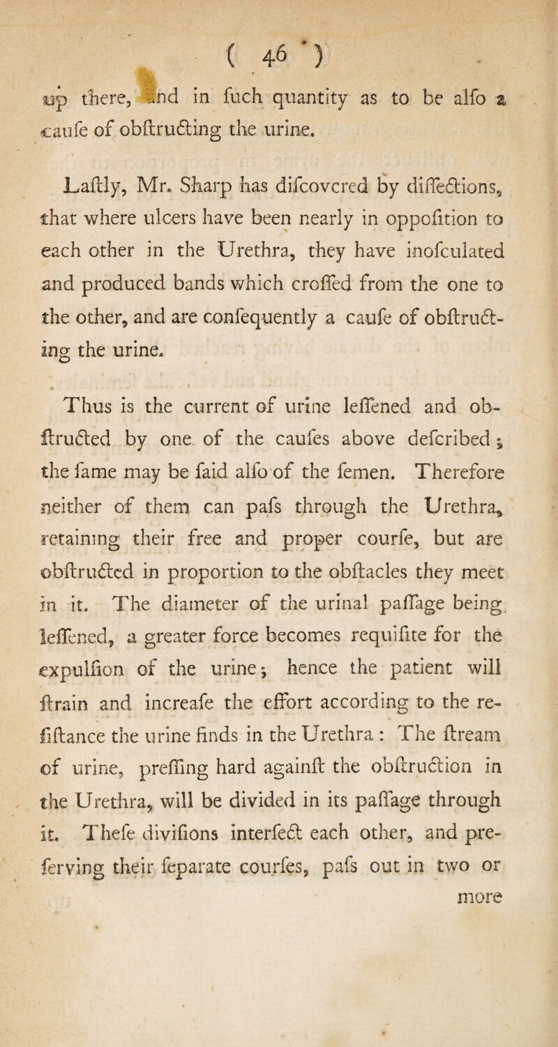 tip there, and in fuch quantity as to be alfo % caufe of obftrudting the urine. V Laftly, Mr, Sharp has difcovcred by diffeflions, that where ulcers have been nearly in oppofition to each other in the Urethra, they have inofculated and produced bands which croffed from the one to the other, and are confequently a caufe of obflruct- ing the urine. Thus is the current of urine leffened and ob- Unified by one of the caufes above defcribed §> the fame may be faid alfo of the femen. Therefore neither of them can pafs through the Urethra, retaining their free and proper courfe, but are obflrufled in proportion to the obflacles they meet in it. The diameter of the urinal paffage being leffened, a greater force becomes requifite for the expulfion of the urine-, hence the patient will ftr-ain and increafe the effort according to the re- fiflance the urine finds in the Urethra : The ftream of urine, preffing hard againfl the obftruftion in the Urethra, will be divided in its paffage through it. Thefe divifions interfefl each other, and pre- ferving their feparate courfes, pafs out in two or more