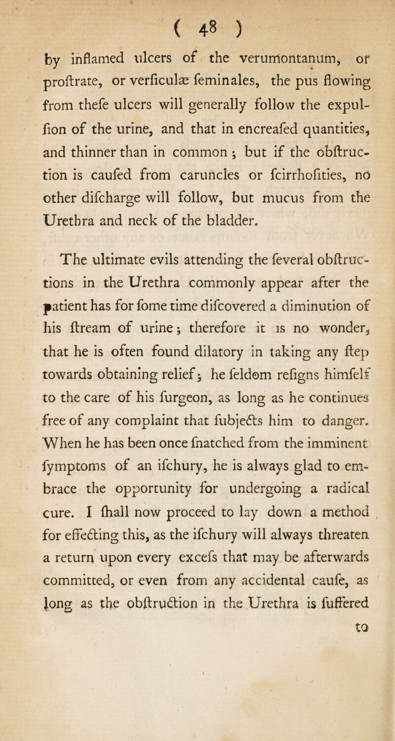 ( ) by inflamed ulcers of the verumontanum, of proftrate, or verficulas feminales, the pus flowing from thefe ulcers will generally follow the expul- fion of the urine, and that in encreafed quantities, and thinner than in common ; but if the obftruc- tion is caufed from caruncles or fcirrhofities, no other difcharge will follow, but mucus from the Urethra and neck of the bladder. The ultimate evils attending the feveral obftruc- tions in the Urethra commonly appear after the patient has for fome time difcovered a diminution of his ftream of urine; therefore it is no wonder, that he is often found dilatory in taking any ilep towards obtaining relief; he feldom refigns himfelf to the care of his furgeon, as long as he continues free of any complaint that fubjedts him to danger. When he has been once fnatched from the imminent fymptoms of an ifchury, he is always glad to em¬ brace the opportunity for undergoing a radical cure. I fhall now proceed to lay down a method for effedting this, as the ifchury will always threaten a return upon every excefs that may be afterwards committed, or even from any accidental caufe, as Jong as the obftrudtion in the Urethra is fuffered to i