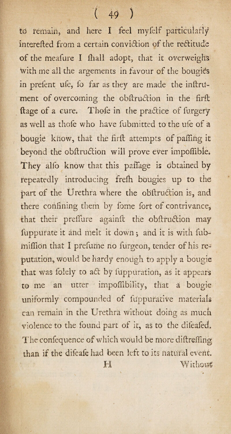 to remain, and here I feel myfelf particularly interefted from a certain convidion of the rectitude of the meafure I fhall adopt, that it overweighs with me all the argements in favour of the bougies in prefent ufe, fo far as they are made the inftrit- ment of overcoming the obftrudion in the firft ftage of a cure. Thofe in the pradice of forgery as well as thofe who have fubmitted to the ufe of a bougie know, that the firft attempts of palling it beyond the obftrudion will prove ever impoffible* They alfo know that this paifage is obtained by repeatedly introducing frefh bougies up to the part of the Urethra where the obftrudion is, and there confining them by fome fort of contrivance, that their preiTure againft the obftrudion may fuppurate it and melt it down; and it is with fub- imifiion that I prefume no furgeon, tender of his re¬ putation, would be hardy enough to apply a bougie that was foiely to ad by fuppuration, as it appears to me an utter impoffibility, that a bougie uniformly compounded of fuppurative materials can remain in the Urethra without doing as much violence to the found part of it, as to the difeafed. The confequence of which would be more diftreffing than if the difeafe had been left to its natural event. Without