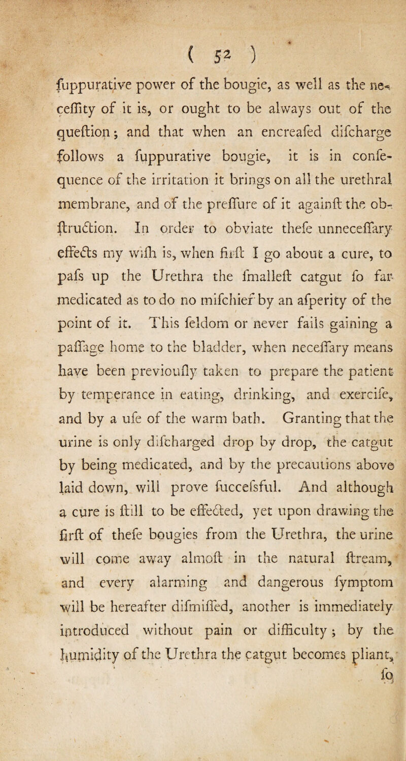 ( 5^ ) fuppurative power of the bougie, as well as the ne~ ceffity of it is, or ought to be always out of the queftion; and that when an encreafed difcharge f ' _ * . - follows a fuppurative bougie, it is in confe- quence of the irritation it brings on all the urethral membrane, and of the preffure of it againft the ob- ftrudtion. In order to obviate thefe unneceftary eftetfts my wifli is, when firft I go about a cure, to pafs up the Urethra the fmalleft catgut fo far medicated as to do no mifchief by an afperity of the point of it. This feldom or never fails gaining a paftage home to the bladder, when necefiary means have been previoufly taken to prepare the patient by temperance in eating, drinking, and exercife, and by a ufe of the warm bath. Granting that the urine is only difcharged drop by drop, the catgut by being medicated, and by the precautions above laid down, will prove fuccefsful. And although a cure is ftill to be effected, yet upon drawing the firft of thefe bougies from the Urethra, the urine will come away almoft in the natural ftream, and every alarming and dangerous fymptom will be hereafter difmifted, another is immediately introduced without pain or difficulty; by the humidity of the Urethra the catgut becomes pliant.