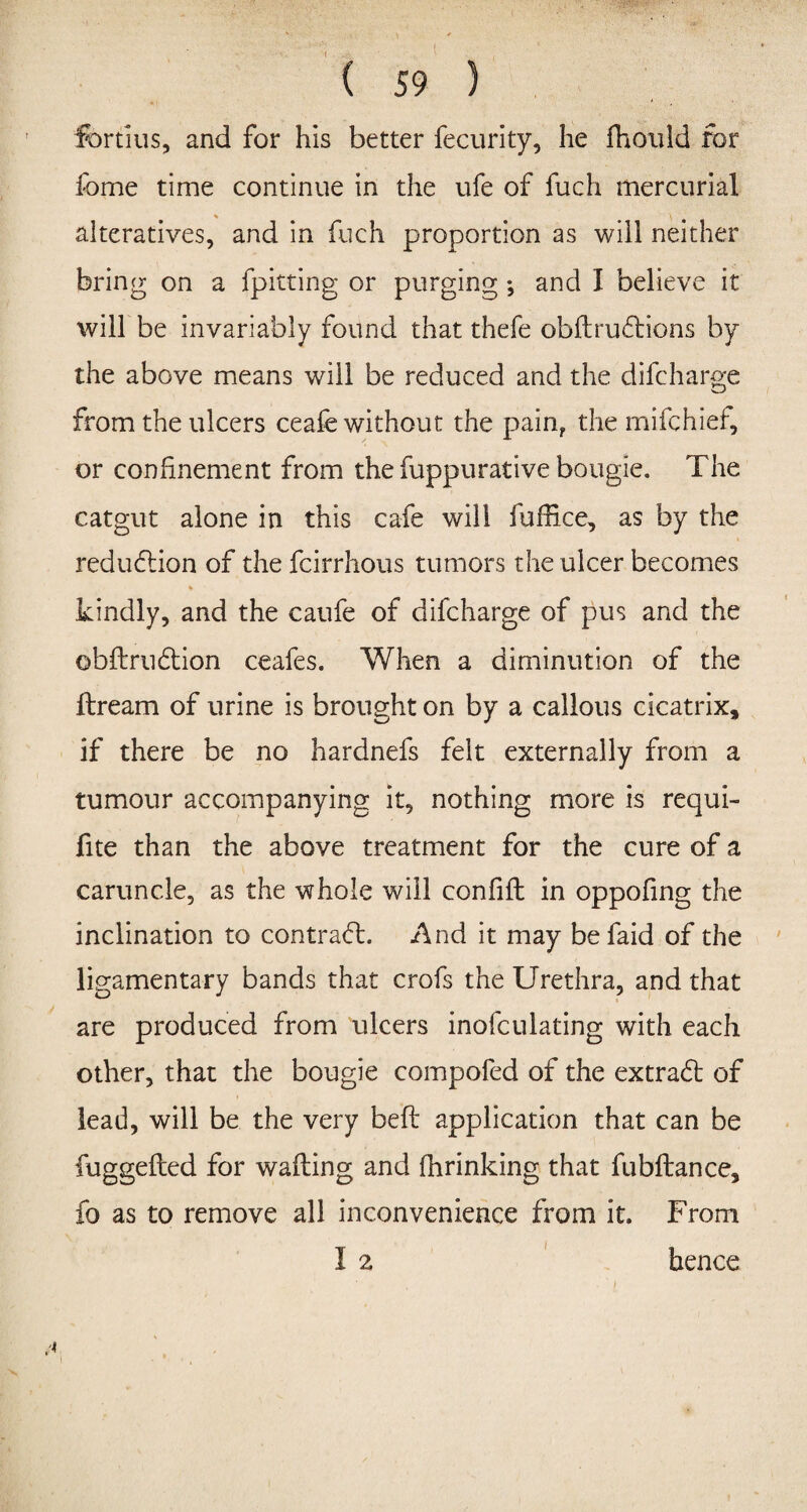 ( ( 59 ) fortius, and for his better fecurity, he fhould for fbme time continue in the ufe of fuch mercurial alteratives, and in fuch proportion as will neither bring on a fpitting or purging; and I believe it will be invariably found that thefe obftrudtions by the above means will be reduced and the difcharge from the ulcers ceafe without the pain? the mifchief, or confinement from the fuppurative bougie. The catgut alone in this cafe will fuffice, as by the reduction of the fcirrhous tumors the ulcer becomes kindly, and the caufe of difcharge of pus and the ©bftrudtion ceafes. When a diminution of the ftream of urine is brought on by a callous cicatrix, if there be no hardnefs felt externally from a tumour accompanying it, nothing more is requi- fite than the above treatment for the cure of a caruncle, as the whole will confifl in oppofing the inclination to contract. And it may befaid of the ligamentary bands that crofs the Urethra, and that are produced from ulcers inofculating with each other, that the bougie compofed of the extrafl of lead, will be the very belt application that can be fuggefled for wafting and fhrinking that fubftance, fo as to remove all inconvenience from it. From 1 2 hence