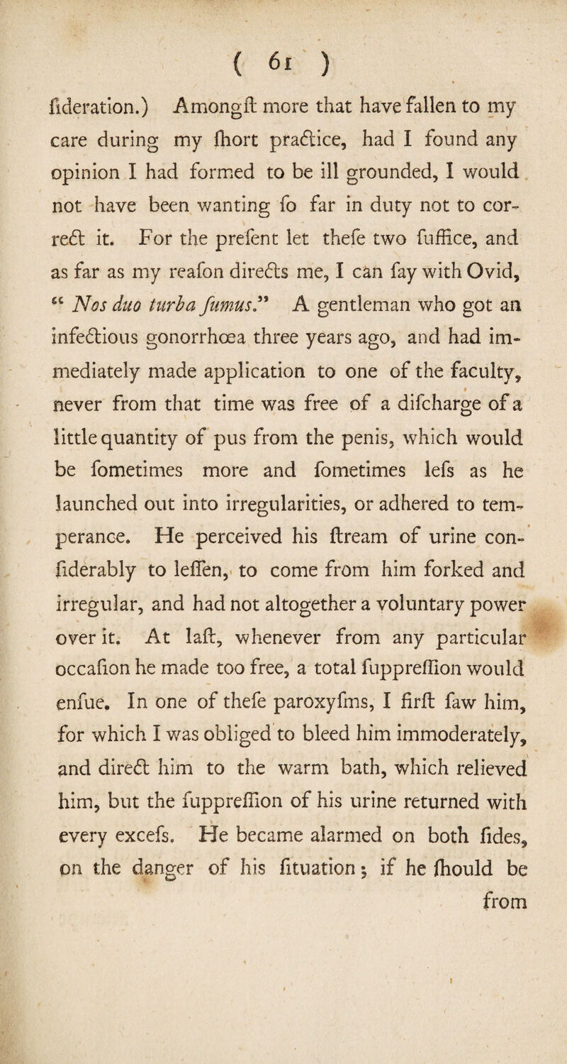 fideration.) Amongil more that have fallen to my care during my ffiort pradlice, had I found any opinion I had formed to be ill grounded, I would not have been wanting fo far in duty not to cor- re£t it. For the prefent let thefe two fuffice, and as far as my reafon direfts me, I can fay with Ovid, -c Nos duo turba fumus” A gentleman who got an infe&ious gonorrhoea three years ago, and had im¬ mediately made application to one of the faculty, 9 never from that time was free of a difcharge of a little quantity of pus from the penis, which would be fometimes more and fometimes lefs as he launched out into irregularities, or adhered to tem¬ perance. He perceived his ftream of urine con- fiderably to leffen, to come from him forked and irregular, and had not altogether a voluntary power over it. At laft, whenever from any particular occafion he made too free, a total fuppreffion would enfue. In one of thefe paroxyfms, I firft faw him, for which I v/as obliged to bleed him immoderately, and diredl him to the warm bath, which relieved him, but the fuppreffion of his urine returned with \ ■ every excefs. He became alarmed on both fides, on the danger of his fituation; if he ffiould be from