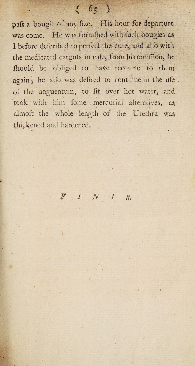 , • _ ' pafs a bougie of any fize, His hour for departure was come. He was furnifhed with fuch bougies as I before deferibed to perfect the cure, and alfo with the medicated catguts in cafe* from his omiilion, he ftiould be obliged to have recoilrfe to them again; he alfo was defired to continue in the ufe . of the unguentum, to fit over hot water, and took with him feme mercurial alteratives, as -- • • , 1 almoft the whole length of the Urethra was thickened and hardened. FINIS. 1 1 i i r