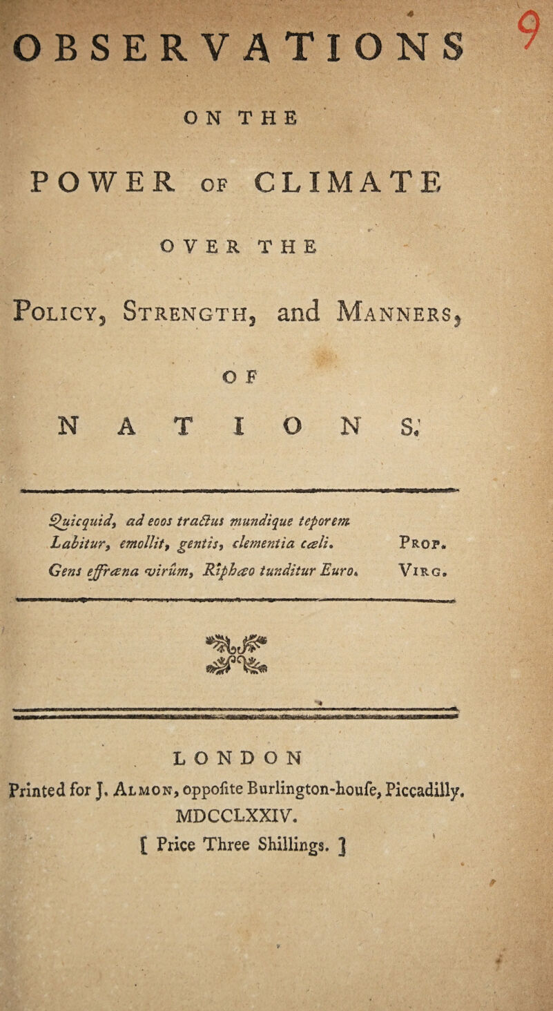 0 observations O N T H E POWER of CLIMATE OVER THE Policy, Strength, and Manners, O F NATION S.’ Quicquid, ad eoos tradus mundique teporem Labitur, emollit, gentis9 dementia caii* Prop* Gens ejfrana <virum9 Riph&o tunditur Euro*, Virg, —«—^—W**' • » '■ I 1*1 >1111 , IHHUWIMIIIII*' I I LONDON Printed for J. Almon, oppofite Burlington-houfe, Piccadilly. MDCCLXXIV. [ Price Three Shillings. ]